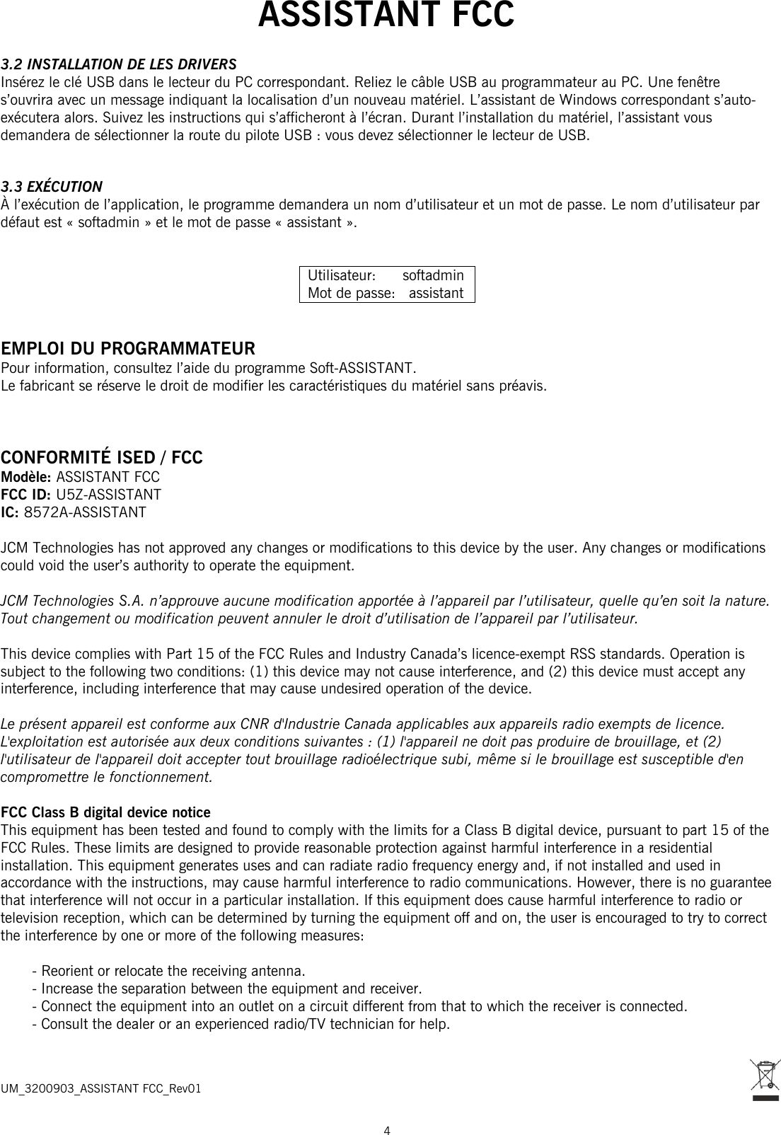  ASSISTANT FCC  4  3.2 INSTALLATION DE LES DRIVERS Insérez le clé USB dans le lecteur du PC correspondant. Reliez le câble USB au programmateur au PC. Une fenêtre s’ouvrira avec un message indiquant la localisation d’un nouveau matériel. L’assistant de Windows correspondant s’auto-exécutera alors. Suivez les instructions qui s’afficheront à l’écran. Durant l’installation du matériel, l’assistant vous demandera de sélectionner la route du pilote USB : vous devez sélectionner le lecteur de USB.   3.3 EXÉCUTION À l’exécution de l’application, le programme demandera un nom d’utilisateur et un mot de passe. Le nom d’utilisateur par défaut est « softadmin » et le mot de passe « assistant ».   Utilisateur:      softadmin Mot de passe:   assistant   EMPLOI DU PROGRAMMATEUR Pour information, consultez l’aide du programme Soft-ASSISTANT. Le fabricant se réserve le droit de modifier les caractéristiques du matériel sans préavis.    CONFORMITÉ ISED / FCC Modèle: ASSISTANT FCC   FCC ID: U5Z-ASSISTANT IC: 8572A-ASSISTANT  JCM Technologies has not approved any changes or modifications to this device by the user. Any changes or modifications could void the user’s authority to operate the equipment.  JCM Technologies S.A. n’approuve aucune modification apportée à l’appareil par l’utilisateur, quelle qu’en soit la nature. Tout changement ou modification peuvent annuler le droit d’utilisation de l’appareil par l’utilisateur.  This device complies with Part 15 of the FCC Rules and Industry Canada’s licence-exempt RSS standards. Operation is subject to the following two conditions: (1) this device may not cause interference, and (2) this device must accept any interference, including interference that may cause undesired operation of the device.  Le présent appareil est conforme aux CNR d&apos;Industrie Canada applicables aux appareils radio exempts de licence. L&apos;exploitation est autorisée aux deux conditions suivantes : (1) l&apos;appareil ne doit pas produire de brouillage, et (2) l&apos;utilisateur de l&apos;appareil doit accepter tout brouillage radioélectrique subi, même si le brouillage est susceptible d&apos;en compromettre le fonctionnement.  FCC Class B digital device notice This equipment has been tested and found to comply with the limits for a Class B digital device, pursuant to part 15 of the FCC Rules. These limits are designed to provide reasonable protection against harmful interference in a residential installation. This equipment generates uses and can radiate radio frequency energy and, if not installed and used in accordance with the instructions, may cause harmful interference to radio communications. However, there is no guarantee that interference will not occur in a particular installation. If this equipment does cause harmful interference to radio or television reception, which can be determined by turning the equipment off and on, the user is encouraged to try to correct the interference by one or more of the following measures:  - Reorient or relocate the receiving antenna. - Increase the separation between the equipment and receiver. - Connect the equipment into an outlet on a circuit different from that to which the receiver is connected. - Consult the dealer or an experienced radio/TV technician for help.    UM_3200903_ASSISTANT FCC_Rev01 