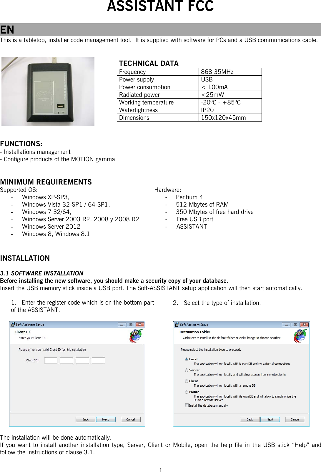  ASSISTANT FCC  1  EN This is a tabletop, installer code management tool.  It is supplied with software for PCs and a USB communications cable.          FUNCTIONS: - Installations management  - Configure products of the MOTION gamma   MINIMUM REQUIREMENTS Supported OS: - Windows XP-SP3,  - Windows Vista 32-SP1 / 64-SP1,  - Windows 7 32/64,  - Windows Server 2003 R2, 2008 y 2008 R2 - Windows Server 2012 - Windows 8, Windows 8.1   INSTALLATION  3.1 SOFTWARE INSTALLATION Before installing the new software, you should make a security copy of your database. Insert the USB memory stick inside a USB port. The Soft-ASSISTANT setup application will then start automatically.  1. Enter the register code which is on the bottom part of the ASSISTANT.             The installation will be done automatically.  If you want to install another installation type, Server, Client or Mobile, open the help file in the USB stick “Help” and follow the instructions of clause 3.1.    TECHNICAL DATA Frequency 868,35MHz Power supply  USB Power consumption  &lt; 100mA Radiated power  &lt;25mW Working temperature  -20ºC - +85ºC Watertightness IP20 Dimensions 150x120x45mm Hardware: - Pentium 4  -  512 Mbytes of RAM  -   350 Mbytes of free hard drive  -     Free USB port  -     ASSISTANT    2.   Select the type of installation. 