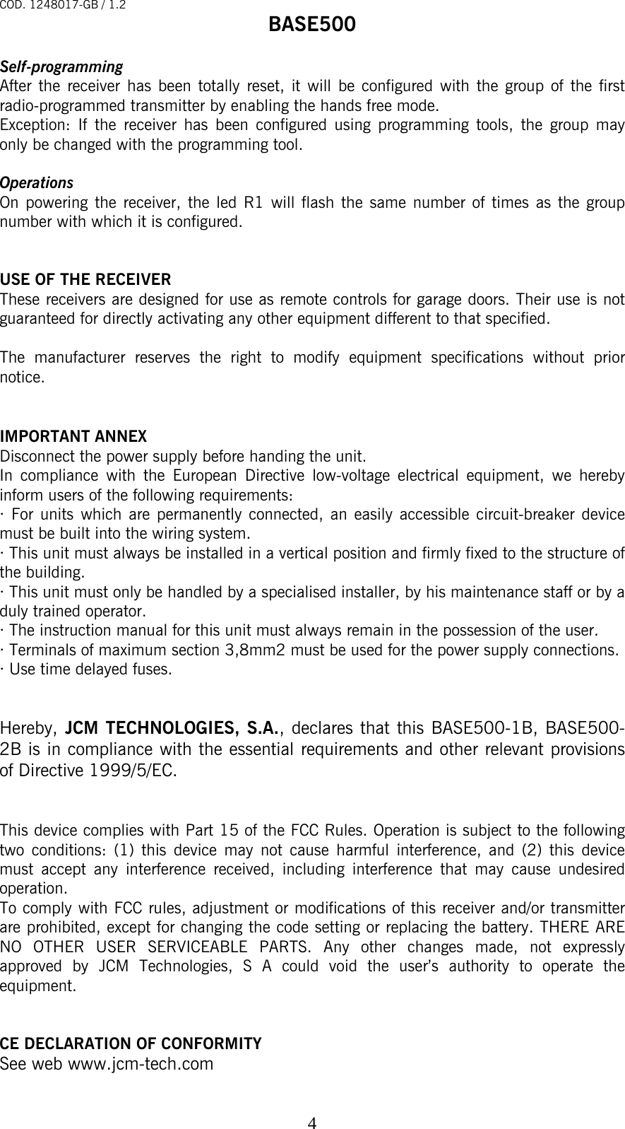 COD. 1248017-GB / 1.2 BASE500   4Self-programming After the receiver has been totally reset, it will be configured with the group of the first radio-programmed transmitter by enabling the hands free mode.   Exception: If the receiver has been configured using programming tools, the group may only be changed with the programming tool.    Operations On powering the receiver, the led R1 will flash the same number of times as the group number with which it is configured.     USE OF THE RECEIVER These receivers are designed for use as remote controls for garage doors. Their use is not guaranteed for directly activating any other equipment different to that specified.  The manufacturer reserves the right to modify equipment specifications without prior notice.   IMPORTANT ANNEX Disconnect the power supply before handing the unit. In compliance with the European Directive low-voltage electrical equipment, we hereby inform users of the following requirements: · For units which are permanently connected, an easily accessible circuit-breaker device must be built into the wiring system. · This unit must always be installed in a vertical position and firmly fixed to the structure of the building. · This unit must only be handled by a specialised installer, by his maintenance staff or by a duly trained operator. · The instruction manual for this unit must always remain in the possession of the user. · Terminals of maximum section 3,8mm2 must be used for the power supply connections. · Use time delayed fuses.   Hereby, JCM TECHNOLOGIES, S.A., declares that this BASE500-1B, BASE500-2B is in compliance with the essential requirements and other relevant provisions of Directive 1999/5/EC.   This device complies with Part 15 of the FCC Rules. Operation is subject to the following two conditions: (1) this device may not cause harmful interference, and (2) this device must accept any interference received, including interference that may cause undesired operation. To comply with FCC rules, adjustment or modifications of this receiver and/or transmitter are prohibited, except for changing the code setting or replacing the battery. THERE ARE NO OTHER USER SERVICEABLE PARTS. Any other changes made, not expressly approved by JCM Technologies, S A could void the user’s authority to operate the equipment.   CE DECLARATION OF CONFORMITY See web www.jcm-tech.com 