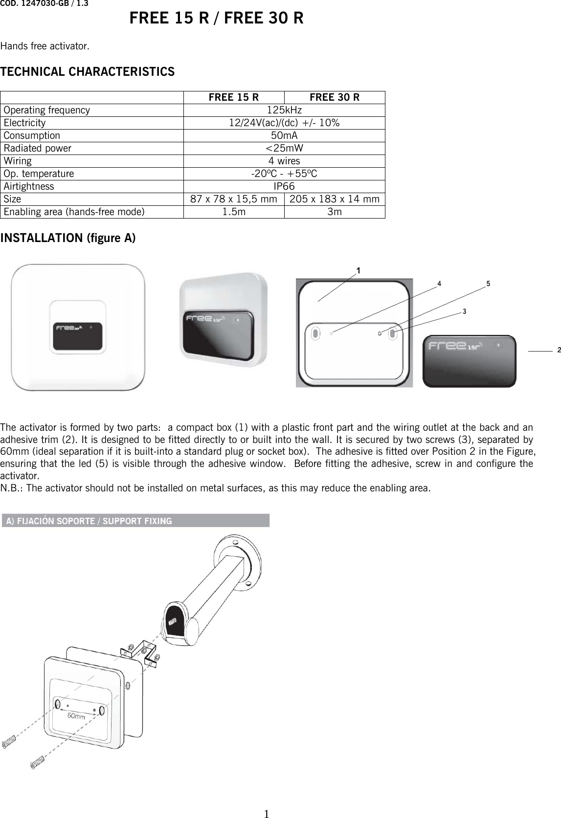 COD. 1247030-GB / 1.3   FREE 15 R / FREE 30 R    1 Hands free activator.  TECHNICAL CHARACTERISTICS    FREE 15 R FREE 30 R Operating frequency  125kHz Electricity  12/24V(ac)/(dc) +/- 10% Consumption 50mA Radiated power  &lt;25mW Wiring 4 wires Op. temperature  -20ºC - +55ºC Airtightness IP66 Size  87 x 78 x 15,5 mm  205 x 183 x 14 mm Enabling area (hands-free mode)   1.5m  3m  INSTALLATION (figure A)     The activator is formed by two parts:  a compact box (1) with a plastic front part and the wiring outlet at the back and an adhesive trim (2). It is designed to be fitted directly to or built into the wall. It is secured by two screws (3), separated by 60mm (ideal separation if it is built-into a standard plug or socket box).  The adhesive is fitted over Position 2 in the Figure, ensuring that the led (5) is visible through the adhesive window.  Before fitting the adhesive, screw in and configure the activator.  N.B.: The activator should not be installed on metal surfaces, as this may reduce the enabling area.  