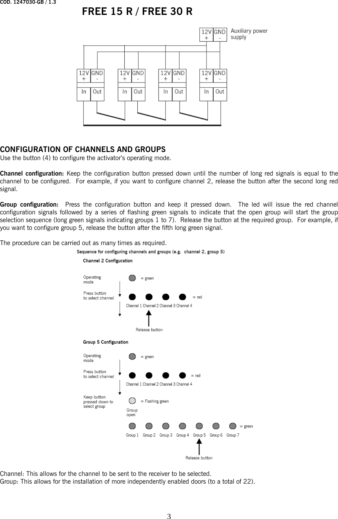 COD. 1247030-GB / 1.3   FREE 15 R / FREE 30 R    3        CONFIGURATION OF CHANNELS AND GROUPS  Use the button (4) to configure the activator’s operating mode.  Channel configuration: Keep the configuration button pressed down until the number of long red signals is equal to the channel to be configured.  For example, if you want to configure channel 2, release the button after the second long red signal.   Group configuration:  Press the configuration button and keep it pressed down.  The led will issue the red channel configuration signals followed by a series of flashing green signals to indicate that the open group will start the group selection sequence (long green signals indicating groups 1 to 7).  Release the button at the required group.  For example, if you want to configure group 5, release the button after the fifth long green signal.   The procedure can be carried out as many times as required.    Channel: This allows for the channel to be sent to the receiver to be selected.  Group: This allows for the installation of more independently enabled doors (to a total of 22).  