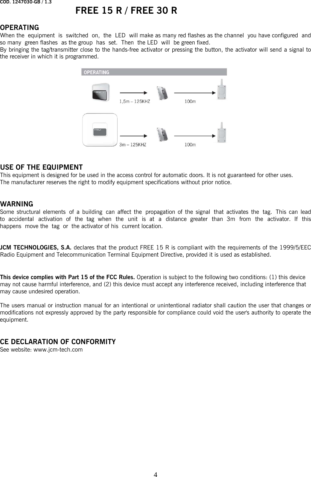 COD. 1247030-GB / 1.3   FREE 15 R / FREE 30 R    4 OPERATING When the equipment is switched on, the  LED  will make as many red flashes as the channel  you have configured  and so many  green flashes  as the group  has  set.  Then  the LED  will  be green fixed. By bringing the tag/transmitter close to the hands-free activator or pressing the button, the activator will send a signal to the receiver in which it is programmed.       USE OF THE EQUIPMENT This equipment is designed for be used in the access control for automatic doors. It is not guaranteed for other uses.  The manufacturer reserves the right to modify equipment specifications without prior notice.   WARNING Some structural elements  of a building  can affect the  propagation of the signal  that activates the  tag.  This can lead to accidental activation of the tag when the unit is at a distance greater than 3m from the activator. If this happens  move the  tag  or  the activator of his  current location.   JCM TECHNOLOGIES, S.A. declares that the product FREE 15 R is compliant with the requirements of the 1999/5/EEC Radio Equipment and Telecommunication Terminal Equipment Directive, provided it is used as established.    This device complies with Part 15 of the FCC Rules. Operation is subject to the following two conditions: (1) this device may not cause harmful interference, and (2) this device must accept any interference received, including interference that may cause undesired operation.  The users manual or instruction manual for an intentional or unintentional radiator shall caution the user that changes or modifications not expressly approved by the party responsible for compliance could void the user&apos;s authority to operate the equipment.   CE DECLARATION OF CONFORMITY See website: www.jcm-tech.com 