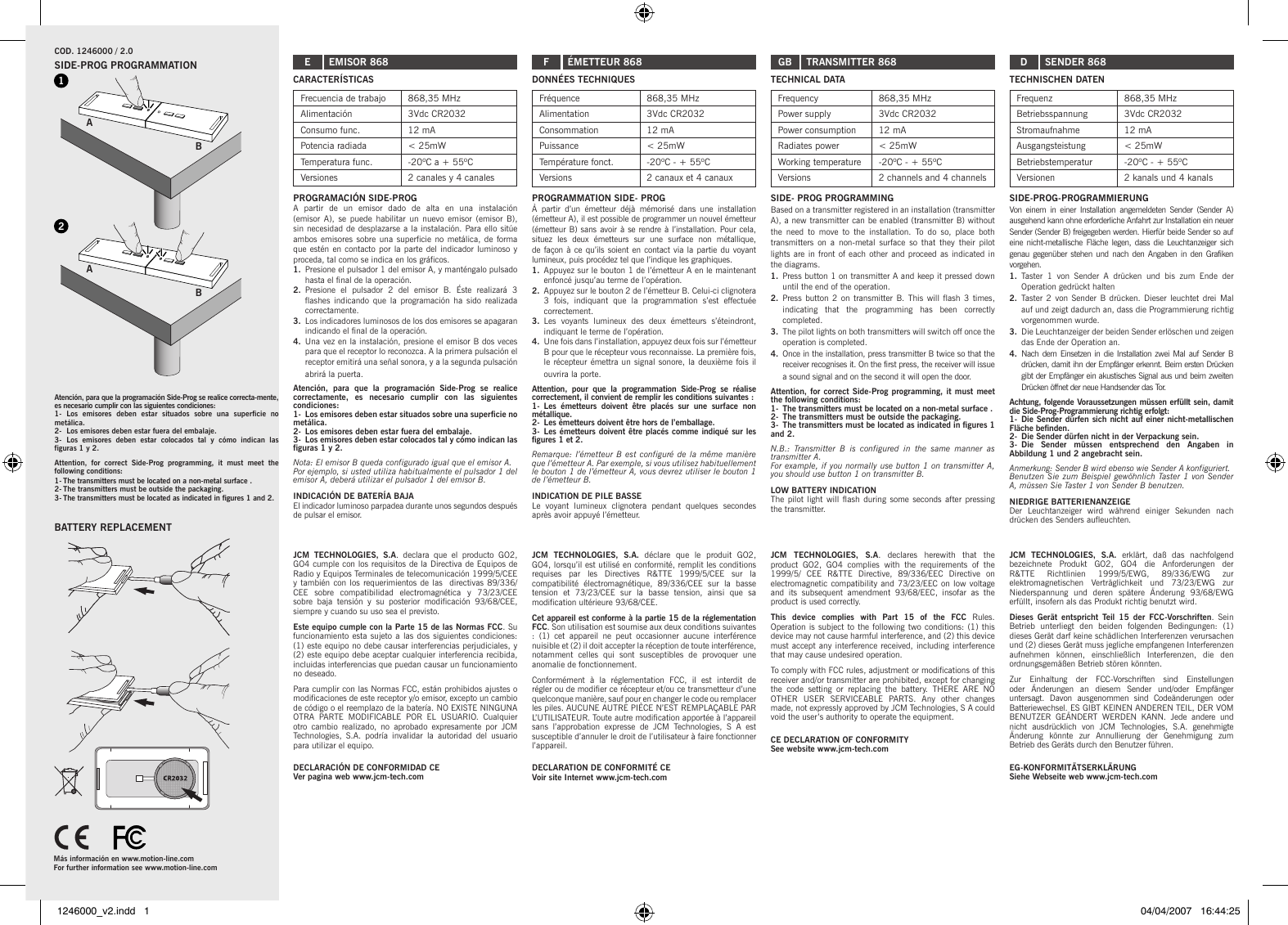 A2B1ABCARACTERÍSTICASFrecuencia de trabajo 868,35 MHzAlimentación 3Vdc CR2032Consumo func. 12 mAPotencia radiada &lt; 25mWTemperatura func. -20ºC a + 55ºCVersiones 2 canales y 4 canalesPROGRAMACIÓN SIDE-PROGA  partir  de  un  emisor  dado  de  alta  en  una  instalación (emisor  A),  se  puede  habilitar  un  nuevo  emisor  (emisor  B), sin necesidad de desplazarse a la instalación. Para ello sitúe ambos emisores  sobre  una superficie no metálica, de  forma que estén en contacto por  la parte  del indicador luminoso  y proceda, tal como se indica en los gráficos.1.  Presione el pulsador 1 del emisor A, y manténgalo pulsado hasta el final de la operación.2.  Presione  el  pulsador  2  del  emisor  B.  Éste  realizará  3 flashes  indicando  que  la  programación ha sido realizada correctamente.3.  Los indicadores luminosos de los dos emisores se apagaran indicando el final de la operación.4.  Una vez en la instalación, presione el emisor B dos veces para que el receptor lo reconozca. A la primera pulsación el receptor emitirá una señal sonora, y a la segunda pulsación abrirá la puerta.Atención,  para  que  la  programación  Side-Prog  se  realice correctamente,  es  necesario  cumplir  con  las  siguientes condiciones:1-  Los emisores deben estar situados sobre una superficie no metálica.2-  Los emisores deben estar fuera del embalaje.3-  Los emisores deben estar colocados tal y cómo indican las figuras 1 y 2.Nota: El emisor B queda configurado igual que el emisor A. Por ejemplo, si usted utiliza habitualmente el pulsador 1 del emisor A, deberá utilizar el pulsador 1 del emisor B.INDICACIÓN DE BATERÍA BAJAEl indicador luminoso parpadea durante unos segundos después de pulsar el emisor.JCM  TECHNOLOGIES,  S.A.  declara  que  el  producto  GO2, GO4 cumple con los requisitos de la Directiva de Equipos de Radio y Equipos Terminales de telecomunicación 1999/5/CEE y también con  los requerimientos de las  directivas 89/336/CEE  sobre  compatibilidad  electromagnética  y  73/23/CEE sobre  baja  tensión  y  su  posterior  modificación  93/68/CEE, siempre y cuando su uso sea el previsto.Este equipo cumple con la Parte 15 de las Normas FCC. Su funcionamiento esta sujeto a las  dos siguientes  condiciones: (1) este equipo no debe causar interferencias perjudiciales, y (2) este equipo debe aceptar cualquier interferencia recibida, incluidas interferencias que puedan causar un funcionamiento no deseado.Para cumplir con las Normas FCC, están prohibidos ajustes o modificaciones de este receptor y/o emisor, excepto un cambio de código o el reemplazo de la batería. NO EXISTE NINGUNA OTRA  PARTE  MODIFICABLE  POR  EL  USUARIO.  Cualquier otro  cambio  realizado, no  aprobado  expresamente  por  JCM Technologies,  S.A.  podría  invalidar  la  autoridad  del  usuario para utilizar el equipo.DECLARACIÓN DE CONFORMIDAD CE Ver pagina web www.jcm-tech.comSIDE-PROG PROGRAMMATIONCOD. 1246000 / 2.0 EBATTERY REPLACEMENTEMISOR 868 F ÉMETTEUR 868 DONNÉES TECHNIQUESFréquence 868,35 MHzAlimentation 3Vdc CR2032Consommation 12 mAPuissance &lt; 25mWTempérature fonct. -20ºC - + 55ºCVersions 2 canaux et 4 canauxPROGRAMMATION SIDE- PROGÀ  partir  d’un  émetteur  déjà  mémorisé  dans  une  installation (émetteur A), il est possible de programmer un nouvel émetteur (émetteur B) sans avoir à se rendre à l’installation. Pour cela, situez  les  deux  émetteurs  sur  une  surface  non  métallique, de façon à ce qu’ils soient en contact via la partie du voyant lumineux, puis procédez tel que l’indique les graphiques.1.  Appuyez sur le bouton 1 de l’émetteur A en le maintenant enfoncé jusqu’au terme de l’opération.2.  Appuyez sur le bouton 2 de l’émetteur B. Celui-ci clignotera 3  fois,  indiquant  que  la  programmation  s’est  effectuée correctement.3.  Les  voyants  lumineux  des  deux  émetteurs  s’éteindront, indiquant le terme de l’opération.4.  Une fois dans l’installation, appuyez deux fois sur l’émetteur B pour que le récepteur vous reconnaisse. La première fois, le récepteur émettra un signal sonore, la  deuxième fois il ouvrira la porte.Attention,  pour  que  la  programmation  Side-Prog  se  réalise correctement, il convient de remplir les conditions suivantes :1-  Les  émetteurs  doivent  être  placés  sur  une  surface  non métallique.2-  Les émetteurs doivent être hors de l’emballage.3-  Les émetteurs doivent être placés comme indiqué sur les figures 1 et 2.Remarque: l’émetteur B  est  configuré de la  même  manière que l’émetteur A. Par exemple, si vous utilisez habituellement le bouton 1 de l’émetteur A, vous devrez utiliser le bouton 1 de l’émetteur B.INDICATION DE PILE BASSELe  voyant  lumineux  clignotera  pendant  quelques  secondes après avoir appuyé l’émetteur.JCM  TECHNOLOGIES,  S.A.  déclare  que  le  produit  GO2, GO4, lorsqu’il est utilisé en conformité, remplit les conditions requises  par  les  Directives  R&amp;TTE  1999/5/CEE  sur  la compatibilité  électromagnétique,  89/336/CEE  sur  la  basse tension  et  73/23/CEE  sur  la  basse  tension,  ainsi  que  sa modification ultérieure 93/68/CEE.Cet appareil est conforme à la partie 15 de la réglementation FCC. Son utilisation est soumise aux deux conditions suivantes :  (1)  cet  appareil  ne  peut  occasionner  aucune  interférence nuisible et (2) il doit accepter la réception de toute interférence, notamment  celles  qui  sont  susceptibles  de  provoquer  une anomalie de fonctionnement.Conformément  à  la  réglementation  FCC,  il  est  interdit  de régler ou de modifier ce récepteur et/ou ce transmetteur d’une quelconque manière, sauf pour en changer le code ou remplacer les piles. AUCUNE AUTRE PIÈCE N’EST REMPLAÇABLE PAR L’UTILISATEUR. Toute autre modification apportée à l’appareil sans  l’approbation  expresse  de  JCM  Technologies,  S  A  est susceptible d’annuler le droit de l’utilisateur à faire fonctionner l’appareil.DECLARATION DE CONFORMITÉ CE Voir site Internet www.jcm-tech.comTECHNICAL DATAFrequency 868,35 MHzPower supply 3Vdc CR2032Power consumption 12 mARadiates power &lt; 25mWWorking temperature -20ºC - + 55ºCVersions 2 channels and 4 channelsSIDE- PROG PROGRAMMINGBased on a transmitter registered in an installation (transmitter A), a new transmitter can be enabled (transmitter B) without the  need  to  move  to  the  installation.  To  do  so,  place  both transmitters  on  a  non-metal  surface  so  that  they  their  pilot lights are in front of each other and  proceed as indicated  in the diagrams. 1.  Press button 1 on transmitter A and keep it pressed down until the end of the operation. 2.  Press button  2 on  transmitter B. This  will flash  3 times, indicating  that  the  programming  has  been  correctly completed. 3.  The pilot lights on both transmitters will switch off once the operation is completed. 4.  Once in the installation, press transmitter B twice so that the receiver recognises it. On the first press, the receiver will issue a sound signal and on the second it will open the door. Attention, for correct Side-Prog programming, it must meet the following conditions:1-  The transmitters must be located on a non-metal surface .2-  The transmitters must be outside the packaging.3-  The transmitters must be located as indicated in figures 1 and 2.N.B.:  Transmitter  B  is  configured  in  the  same  manner  as transmitter A.For example, if you normally use button 1 on transmitter A, you should use button 1 on transmitter B.LOW BATTERY INDICATIONThe pilot  light will  flash during some  seconds after pressing the transmitter.JCM  TECHNOLOGIES,  S.A.  declares  herewith  that  the product  GO2,  GO4  complies  with  the  requirements  of  the 1999/5/  CEE  R&amp;TTE  Directive,  89/336/EEC  Directive  on electromagnetic compatibility and 73/23/EEC on low voltage and  its  subsequent  amendment  93/68/EEC,  insofar  as  the product is used correctly.This  device  complies  with  Part  15  of  the  FCC  Rules. Operation is subject to the following two conditions: (1) this device may not cause harmful interference, and (2) this device must accept any interference received, including interference that may cause undesired operation.To comply with FCC rules, adjustment or modifications of this receiver and/or transmitter are prohibited, except for changing the  code  setting  or  replacing  the  battery.  THERE  ARE  NO OTHER  USER  SERVICEABLE  PARTS.  Any  other  changes made, not expressly approved by JCM Technologies, S A could void the user’s authority to operate the equipment.CE DECLARATION OF CONFORMITY See website www.jcm-tech.comGB TRANSMITTER 868  D SENDER 868TECHNISCHEN DATENFrequenz 868,35 MHzBetriebsspannung 3Vdc CR2032Stromaufnahme 12 mAAusgangsteistung &lt; 25mWBetriebstemperatur -20ºC - + 55ºCVersionen 2 kanals und 4 kanalsSIDE-PROG-PROGRAMMIERUNGVon  einem  in  einer Installation angemeldeten Sender (Sender  A) ausgehend kann ohne erforderliche Anfahrt zur Installation ein neuer Sender (Sender B) freigegeben werden. Hierfür beide Sender so auf eine nicht-metallische Fläche  legen, dass  die Leuchtanzeiger  sich genau gegenüber stehen und nach den  Angaben in den Grafiken vorgehen.1.  Taster  1  von  Sender  A  drücken  und  bis  zum  Ende  der Operation gedrückt halten2.  Taster  2 von Sender  B drücken. Dieser leuchtet  drei Mal auf und zeigt dadurch an, dass die Programmierung richtig vorgenommen wurde.3.  Die Leuchtanzeiger der beiden Sender erlöschen und zeigen das Ende der Operation an.4.  Nach dem Einsetzen in die Installation zwei Mal auf Sender B drücken, damit ihn der Empfänger erkennt. Beim ersten Drücken gibt der Empfänger ein akustisches Signal aus und beim zweiten Drücken öffnet der neue Handsender das Tor.Achtung, folgende Voraussetzungen müssen erfüllt sein, damit die Side-Prog-Programmierung richtig erfolgt:1-  Die Sender dürfen sich nicht auf einer nicht-metallischen Fläche befinden.2-  Die Sender dürfen nicht in der Verpackung sein.3-  Die  Sender  müssen  entsprechend  den  Angaben  in Abbildung 1 und 2 angebracht sein.Anmerkung: Sender B wird ebenso wie Sender A konfiguriert.Benutzen Sie zum Beispiel gewöhnlich Taster 1 von Sender A, müssen Sie Taster 1 von Sender B benutzen.NIEDRIGE BATTERIENANZEIGEDer  Leuchtanzeiger  wird  während  einiger  Sekunden  nach drücken des Senders aufleuchten.JCM  TECHNOLOGIES,  S.A.  erklärt,  daß  das  nachfolgend bezeichnete  Produkt  GO2,  GO4  die  Anforderungen  der R&amp;TTE  Richtlinien  1999/5/EWG,  89/336/EWG  zur elektromagnetischen  Verträglichkeit  und  73/23/EWG  zur Niederspannung  und  deren  spätere  Änderung  93/68/EWG erfüllt, insofern als das Produkt richtig benutzt wird.Dieses  Gerät  entspricht  Teil  15  der  FCC-Vorschriften.  Sein Betrieb  unterliegt  den  beiden  folgenden  Bedingungen:  (1) dieses Gerät darf keine schädlichen Interferenzen verursachen und (2) dieses Gerät muss jegliche empfangenen Interferenzen aufnehmen  können,  einschließlich  Interferenzen,  die  den ordnungsgemäßen Betrieb stören könnten. Zur  Einhaltung  der  FCC-Vorschriften  sind  Einstellungen oder  Änderungen  an  diesem  Sender  und/oder  Empfänger untersagt.  Davon  ausgenommen  sind  Codeänderungen  oder Batteriewechsel. ES GIBT KEINEN ANDEREN TEIL, DER VOM BENUTZER  GEÄNDERT  WERDEN  KANN.  Jede  andere  und nicht  ausdrücklich  von  JCM  Technologies,  S.A.  genehmigte Änderung  könnte  zur  Annullierung  der  Genehmigung  zum Betrieb des Geräts durch den Benutzer führen.EG-KONFORMITÄTSERKLÄRUNG Siehe Webseite web www.jcm-tech.comMás información en www.motion-line.comFor further information see www.motion-line.comAtención, para que la programación Side-Prog se realice correcta-mente, es necesario cumplir con las siguientes condiciones:1-  Los  emisores  deben  estar  situados  sobre  una  superficie  no metálica.2-  Los emisores deben estar fuera del embalaje.3-  Los  emisores  deben  estar  colocados  tal  y  cómo  indican  las figuras 1 y 2.Attention,  for  correct  Side-Prog  programming,  it  must  meet  the following conditions:1- The transmitters must be located on a non-metal surface .2- The transmitters must be outside the packaging.3- The transmitters must be located as indicated in figures 1 and 2.1246000_v2.indd   1 04/04/2007   16:44:25