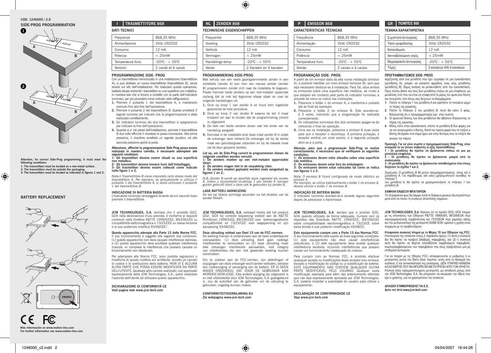 A2B1ABDATI TECNICIFrequenza 868,35 MHzAlimentazione 3Vdc CR2032Consumo 12 mAPotenza &lt; 25mWTemperatura funz. -20ºC - + 55ºCVersioni 2 canali et 4 canaliPROGRAMMAZIONE SIDE- PROGCon un trasmettitore memorizzato in una installazione (trasmettitore A), si può abilitare un nuovo trasmettitore (trasmettitore B), senza recarsi sul  sito dell’installazione.  Per realizzare  questa operazione, basterà situare entrambi i trasmetitori su una superficie non metallica, in maniera tale che si trovino a contatto con la parte dell’indicatore luminoso, per poi procedere come indicato nelle raffigurazioni.1.  Premere  il  pulsante  1  del  trasmettitore  A,  e  mantenerlo premuto fino alla fine dell’operazione.2.  Premere il pulsante 2 del trasmettitore B. Questo emetterà 3 segnali luminosi per indicare che la programmazione è stata realizzata correttamente.3.  Gli indicatori luminosi dei due trasmettitori si spegneranno per indicare la fine dell’operazione.4.  Quando si e’ nei pressi dell’installazione, premere il trasmettitore B due volte affinché il ricevitore lo possa riconoscere. Alla prima pressione,  il  ricevitore  emetterà  un  segnale  acustico,  ed  alla seconda pressione aprirà la porta.Attenzione, affinché la programmazione Side-Prog possa essere realizzata  in  maniera  corretta,  è  necessario  adempiere  alle seguenti condizioni:1-  Gli  trasmetitori  devono  essere  situati  su  una  superficie non metallica.2-  Gli trasmetitori devono trovarsi fuori dall’imballaggio.3-  Gli  trasmetitori  devono  essere  collocati  come  indicato nelle figure 1 e 2.Nota:il ’trasmettitore B viene impostato nello stesso modo del trasmettitore  A.  Per  esempio,  se  abitualmente  si  utilizza  il pulsante 1 del trasmettitore A, si dovrà utilizzare il pulsante 1 del trasmettitore B.INDICAZIONE DI BATTERIA BASSAL’indicatore luminoso lampeggerà durante alcuni secondi dopo premere il trasmettitore.JCM  TECHNOLOGIES,  S.A.  dichiara  che  il  prodotto  GO2, GO4 nella destinazione d’uso prevista, è conforme ai requisiti contenuti nelle Direttive R&amp;TTE 1999/5/CEE, 89/336/CEE su compatibilità elettromagnetica e 73/23/CEE su bassa tensione e la sua posteriore modifica 93/68/CEE”.Questo apparecchio adempie alla Parte 15 delle Norme FCC. Il suo funzionamento è soggetto alle seguenti due condizioni: (1) questo apparecchio non deve causare interferenze dannose, e (2) questo apparecchio deve accettare qualsiasi interferenza ricevuta, ivi comprese le interferenze che possano causare un funzionamento non desiderato. Per adempiere  alle  Norme  FCC,  sono  proibite  regolazioni  o modifiche di questo ricettore e/o emittente, eccetto un cambio di codice o la sostituzione della batteria. NON VI È ALCUNA ALTRA PARTE CHE POSSA ESSERE MODIFICATA DA PARTE DELL’UTENTE. Qualsiasi altro cambio realizzato, non approvato espressamente dalla JCM Technologies, S.A., potrà invalidare l’autorità dell’utente ad utilizzare questo apparecchio.DICHIARAZIONE DI CONFORMITÀ CE Vedi pagina web www.jcm-tech.comCOD. 1246000 / 2.0 I TRASMETTITORE 868TECHNISCHE EIGENSCHAPPENFrequentie 868,35 MHzVoeding 3Vdc CR2032Vertruik 12 mAVermogen &lt; 25mWHandelings-temp -20ºC - + 55ºCVersie 2 Kanalen en 4 kanalenPROGRAMMERING SIDE-PROGMet  behulp  van  een  reeds  geprogrammeerde  zender  in  een installatie  (zender  A)  kan  men  een  nieuwe  zender  (zender B) programmeren zonder zich naar de installatie te begeven.Plaats hiervoor beide zenders op een niet-metalen oppervlak zodanig  dat  ze  met  led  tegenover  elkaar  staan  en  voer  de volgende handelingen uit.1.  Druk  op  knop  1  van  zender  A  en  houd  hem  ingedrukt gedurende de hele procedure.2.  Druk  op  knop  2  van  zender  B  waarna  de  led  3  maal knippert om aan te duiden dat de programmering correct is uitgevoerd.3.  De  leds  van  beide  zenders  doven  wat  het  einde  van  de handeling aangeeft.4.  Eenmaal in de installatie druk twee maal zender B in zodat de ontvanger deze herkent.De ontvanger zal bij de  eerste maal een geluidssignaal uitzenden en bij de tweede maal zal de deur geopend worden.Let op, om de Side-Prog correct te programmeren dienen de volgende condities worden vervuld:1-  De  zenders  moeten  op  een  niet-metalen  oppervlakte staan.2-  De zenders mogen niet in de verpakking citen.3-  De zenders moeten geplaatst worden zoals aangeduid op figuren 1 en 2.N.B.:Zender B wordt op  dezelfde  wijze  ingesteld  als zender A.  Indien  u  bijvoorbeeld  drukknop  1 van  zender A  normaal gezien gebruikt dient u deze ook te gebruiken bij zender B.LAGE BATTERIJ AANWIJZINGDe led zal tijdens sommige seconden na het drukken van de zender flikkert.JCM TECHNOLOGIES, S.A. verklaart hierbij dat het product GO2,  GO4  bij  correcte  toepassing  voldoet  aan  de  R&amp;TTE Richtlijnen 1999/5/EG, 89/336/CEE voor  lektromagnetische compatibiliteit  en  73/23/CEE  voor  laagspanning  en  zijn aanpassing 93/68/CEE.Deze uitrusting voldoet aan Deel 15 van de FCC-normen. De werking hiervan is onderworpen aan de twee onderstaande voorwaarden:  (1)  deze  uitrusting  dient  geen  nadelige interferenties  te  veroorzaken  en  (2)  deze  uitrusting  moet elke  ontvangen  interferentie  aanvaarden,  met  inbegrip van  interferenties  die  een  niet  gewenste  werking  kunnen veroorzaken.Om  te  voldoen  aan  de  FCC-normen,  zijn  afstellingen  of wijzigingen van deze ontvanger en/of zender verboden, behalve een codewijziging of vervanging van de batterij. ER IS GEEN ANDER  ONDERDEEL  DAT  DOOR  DE  GEBRUIKER  KAN WORDEN GEWIJZIGD. Elke andere wijziging die uitgevoerd is en niet uitdrukkelijk door JCM Technologies, S.A. goedgekeurd is,  zou  de  autoriteit  van  de  gebruiker  om  de  uitrusting  te gebruiken, ongeldig kunnen maken.CONFORMITEITSVERKLARING EU Zie webpagina www.jcm-tech.comNL ZENDER 868CARACTERÍSTICAS TÉCNICASFrequência 868,35 MHzAlimentação 3Vdc CR2032Consumo 12 mAPotência &lt; 25mWTemperatura func. -20ºC - + 55ºCVersão 2 canais e 4 canaisPROGRAMAÇÃO SIDE- PROGA partir de um emissor dado de alta numa instalação (emissor A), é possível habilitar um novo emissor (emissor B), sem que seja necessário deslocar-se à instalação. Para Tal, situe ambos os emissores sobre uma superfície não  metálica, de modo a que estejam em contacto pela parte do indicador luminoso, e proceda tal como se indica nas ilustrações.1.  Pressione o botão 1 do emissor A, e mantenha-o pulsado até ao final da operação.2.  Pressione  o  botão  2  do  emissor  B.  Este  acender-se-á  3  vezes,  indicando  que  a  programação  foi  realizada correctamente.3.  Os indicadores luminosos dos dois emissores apagar-se-ão indicando o final da operação.4.  Uma vez na instalação, pressione o emissor B duas vezes para que  o receptor  o reconheça.  Á primeira  pulsação, o receptor  emitirá  um  sinal  sonoro,  e  à  segunda  pulsação abrir-se-á a porta.Atenção,  para  que  a  programação  Side-Prog  se  realize correctamente, é necessário que se verifiquem as seguintes condições:1-  Os emissores devem estar situados sobre uma superfície não metálica.2-  Os emissores devem estar fora da embalagem.3-  Os emissores  devem estar  colocados tal  como se indica nas figuras 1 e 2.Nota:  O  emissor  B  ficará  configurado  de  modo  idêntico  ao emissor A.Por exemplo, se utiliza habitualmente o botão 1 do emissor A, deverá utilizar o botão 1 do emissor B.INDICAÇÃO DE BATERIA BAIXAO indicador  luminoso acender-se-á durante alguns segundos depois de pressionar o transmissor.JCM  TECHNOLOGIES,  S.A.  declara  que  o  produto  GO2, GO4  quando  utilizado  de  forma  adequada,  Cumpre  com  os requisitos  das  Directivas  R&amp;TTE  1999/5/CE,  89/336/CEE sobre  compatibilidade  electromagnética  e  73/23/CE  sobre baixa tensão e sua posterior modificação 93/68/CE.Este equipamento cumpre com a Parte 15 das Normas FCC. O seu funcionamento está sujeito às duas seguintes condições: (1)  este  equipamento  não  deve  causar  interferências prejudiciais,  e  (2)  este  equipamento  deve  aceitar  qualquer interferência  recebida,  incluindo  interferências  que  possam causar um funcionamento inadequado do mesmo. Para  cumprir  com  as  Normas  FCC,  é  proibido  efectuar quaisquer ajustes ou modificações deste receptor e/ou emissor, excepto a modificação do código ou a substituição da bateria. ESTE  EQUIPAMENTO  NÃO  CONTÉM  QUALQUER  OUTRA PARTE  MODIFICÁVEL  PELO  USUÁRIO.  Qualquer  outra modificação realizada  para além  das anteriormente  referidas que não seja expressamente aprovada por JCM Technologies, S.A. poderia invalidar a autoridade do usuário para utilizar o equipamento.DECLARAÇÃO DE CONFORMIDADE CEVeja www.jcm-tech.comP EMISSOR 868ΤΕΧΝΙΚΑ ΧΑΡΑΚΤΗΡΙΣΤΙΚΑΣυχνότητα λειτουργίας  868,35 MHzΤάση τροφοδοσίας 3Vdc CR2032Κατανάλωση 12 mAΑκτινοβολούμενη ισχύς &lt; 25mWΘερμοκρασία λειτουργίας -20ºC - + 55ºCΤόμος 2 καναλιών ΚΑΙ 4 καναλιώνΠΡΟΓΡΑΜΜΑΤΙΣΜΟΣ SIDE- PROGΑρχίζοντας  από  ένα  μεταδότη  που  έχει  εγγραφεί σε  μια εγκατάσταση (μεταδότης  A),  μπορεί  να  καταστεί  αρμόδιος  ένας  νέος  μεταδότης (μεταδότης  B),  δίχως  ανάγκη  να μετακινηθείτε  από την  εγκατάσταση. Προς τούτου βάλτε και τους δυο μεταδότες επάνω σε μια επιφάνεια, μη μεταλλική, έτσι που να είναι σε επαφή από το μέρος του φωτεινού δείκτη και συνεχίστε, έτσι όπως σας δείχνουν τα διαγράμματα.1.  Πιέστε το πλήκτρο 1 του μεταδότη A και κρατήστε το πιεσμένο μέχρι το πέρας της εργασίας.2.  Πιέστε  το  πλήκτρο  2  του  μεταδότη  B.  Αυτό  θα  κάνει  3  φλας, δηλώνοντας ότι ο προγραμματισμός έχει  γίνει σωστά.3.  Οι φωτεινοί δείκτες των δυο μεταδοτών θα σβήσουν δηλώνοντας το πέρας της εργασίας.4.  Μόλις είστε στην εγκατάσταση, πιέστε το μεταδότη B δυο φορές για να τον αναγνωρίσει ο δέκτης. Κατά την πρώτη φορά που το πιέζετε ο δέκτης θα βγάλει ένα σήμα ήχου και στην δεύτερη που το πιέζετε θα ανοίγει την πόρτα.Προσοχή, Για να γίνει σωστά ο προγραμματισμός Side-Prog, είναι αναγκαίο το να γίνουν σεβαστές οι εξής προϋποθέσεις:1  -  Οι  μεταδότες  θα  πρέπει  να  βρίσκονται  επάνω  σε  μια  μη μεταλλική επιφάνεια.2  -  Οι  μεταδότες  θα  πρέπει  να  βρίσκονται  μακριά  από  τη συσκευασία.3 - Οι μεταδότες θα πρέπει να βρίσκονται τοποθετημένοι έτσι όπως δείχνουν τα σχέδια 1 και 2.Σημείωση: Ο μεταδότης B θα μείνει προγραμματισμένος, όπως και ο μεταδότης  A.  Για  παράδειγμα,  εάν  εσείς  χρησιμοποιείτε  συνήθως  το πλήκτρο 1του  μεταδότη  A,  θα  πρέπει  να  χρησιμοποιήσετε  το  πλήκτρο  1  του μεταδότη B.ΧΑΜΗΛΗ ΕΝΔΕΙΞΗ ΜΠΑΤΑΡΙΩΝΤο πειραματικό φως θα λάμψει κατά τη διάρκεια μερικών δευτερολέπτων μετά από να πιέσει τη συσκευή αποστολής σημάτων.JCM TECHNOLOGIES, S.A. δηλώνει ότι το προϊόν GO2, GO4 πληροί με  τις  απαιτήσεις  των Οδηγιών  P&amp;TTE  1999/5/EK,  89/336/ΕΟΚ  περί ηλεκτρομαγνητικής  συμβατότητας  και  73/23/ΕΟΚ περί  χαμηλής  τάσης και την μεταγενέστερή της μετατροπή 93/68/ ΕΟΚ, εφόσον η χρήση είναι σύμφωνη με τα προβλεπόμενα.Η παρούσα συσκευή πληροί με το Μέρος 15 των Οδηγιών της FCC. Η λειτουργία της υπόκειται στους 2 παρακάτω όρους: (1) αυτή η συσκευή δεν  θα  πρέπει  να  προξενεί  βλαβερές  παρεμβολές,  και  (2)  η  συσκευή αυτή  θα  πρέπει  να  δέχεται  οποιαδήποτε  λαμβανόμενη  παρεμβολή, συμπεριλαμβανομένων των παρεμβολών που ίσως προξενήσουν μια μη επιθυμητή λειτουργία. Για  να  πληροί  με τις  Οδηγίες  FCC,  απαγορεύονται  οι ρυθμίσεις  ή  οι μετατροπές αυτού του δέκτη ή/και  πομπού,  εκτός  από  το άλλαγμα του κωδικού, ή την αντικατάσταση της μπαταρίας. ΔΕΝ ΥΠΑΡΧΕΙ ΚΑΝΕΝΑ ΑΛΛΟ ΜΕΡΟΣ ΠΟΥ ΝΑ ΜΠΟΡΕΙ ΝΑ MΕΤΑΤΡΑΠΕΙ ΑΠΟ ΤΟΝ ΧΡΗΣΤΗ. Η όποια άλλη  πραγματοποιημένη μετατροπή, μη  αποδεκτή  ρητώς από την JCM Technologies, S.A. θα μπορούσε να ακυρώσει την άδεια που έχει ο χρήστης, για να χρησιμοποιεί την συσκευή.ΔΗΛΩΣΗ ΣΥΜΜΟΡΦΩΣΗΣ ΓΙΑ Ε.E.Δείτε τον Ιστό www.jcm-tech.comGR ΠΟΜΠΌΣ 868Attention,  for  correct  Side-Prog  programming,  it  must  meet  the following conditions:1- The transmitters must be located on a non-metal surface .2- The transmitters must be outside the packaging.3- The transmitters must be located as indicated in figures 1 and 2.BATTERY REPLACEMENTSIDE-PROG PROGRAMMATIONMás información en www.motion-line.comFor further information see www.motion-line.com1246000_v2.indd   2 04/04/2007   16:44:26