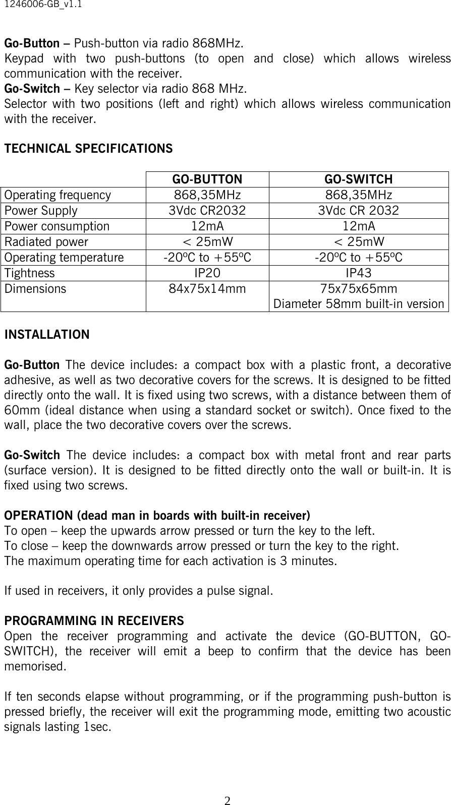 1246006-GB_v1.1  2Go-Button – Push-button via radio 868MHz. Keypad with two push-buttons (to open and close) which allows wireless communication with the receiver. Go-Switch – Key selector via radio 868 MHz. Selector with two positions (left and right) which allows wireless communication with the receiver.  TECHNICAL SPECIFICATIONS   GO-BUTTON GO-SWITCH Operating frequency  868,35MHz  868,35MHz Power Supply  3Vdc CR2032  3Vdc CR 2032 Power consumption  12mA  12mA Radiated power  &lt; 25mW  &lt; 25mW Operating temperature  -20ºC to +55ºC  -20ºC to +55ºC Tightness IP20 IP43 Dimensions 84x75x14mm 75x75x65mm Diameter 58mm built-in version  INSTALLATION  Go-Button  The device includes: a compact box with a plastic front, a decorative adhesive, as well as two decorative covers for the screws. It is designed to be fitted directly onto the wall. It is fixed using two screws, with a distance between them of 60mm (ideal distance when using a standard socket or switch). Once fixed to the wall, place the two decorative covers over the screws.  Go-Switch  The device includes: a compact box with metal front and rear parts (surface version). It is designed to be fitted directly onto the wall or built-in. It is fixed using two screws.  OPERATION (dead man in boards with built-in receiver) To open – keep the upwards arrow pressed or turn the key to the left. To close – keep the downwards arrow pressed or turn the key to the right. The maximum operating time for each activation is 3 minutes.  If used in receivers, it only provides a pulse signal.  PROGRAMMING IN RECEIVERS Open the receiver programming and activate the device (GO-BUTTON, GO-SWITCH), the receiver will emit a beep to confirm that the device has been memorised.  If ten seconds elapse without programming, or if the programming push-button is pressed briefly, the receiver will exit the programming mode, emitting two acoustic signals lasting 1sec.   