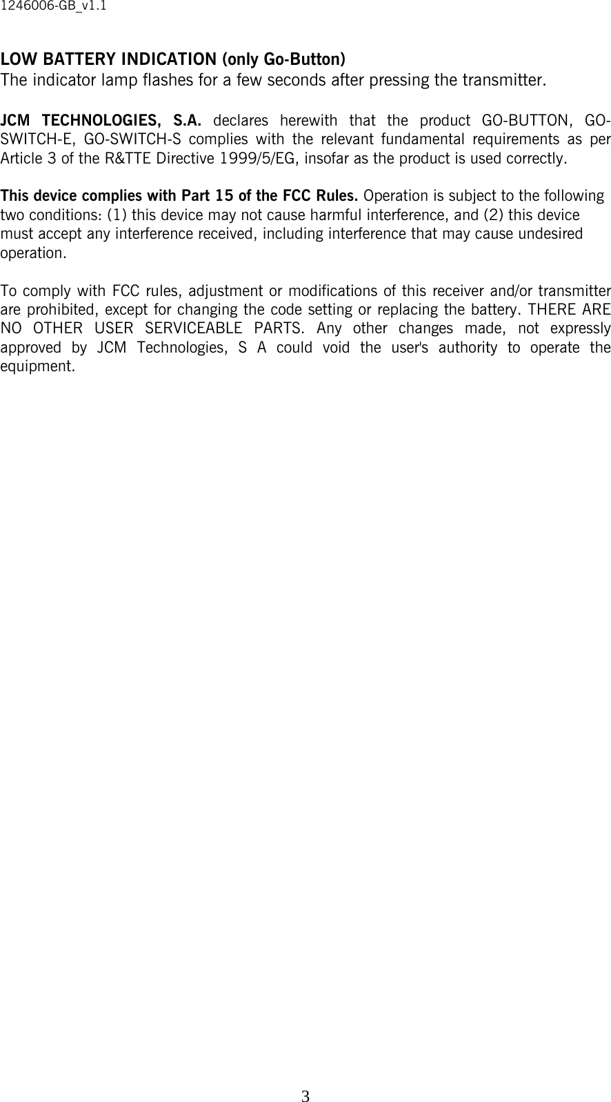 1246006-GB_v1.1  3LOW BATTERY INDICATION (only Go-Button) The indicator lamp flashes for a few seconds after pressing the transmitter.  JCM TECHNOLOGIES, S.A. declares herewith that the product GO-BUTTON, GO-SWITCH-E, GO-SWITCH-S complies with the relevant fundamental requirements as per Article 3 of the R&amp;TTE Directive 1999/5/EG, insofar as the product is used correctly.  This device complies with Part 15 of the FCC Rules. Operation is subject to the following two conditions: (1) this device may not cause harmful interference, and (2) this device must accept any interference received, including interference that may cause undesired operation.  To comply with FCC rules, adjustment or modifications of this receiver and/or transmitter are prohibited, except for changing the code setting or replacing the battery. THERE ARE NO OTHER USER SERVICEABLE PARTS. Any other changes made, not expressly approved by JCM Technologies, S A could void the user&apos;s authority to operate the equipment.  