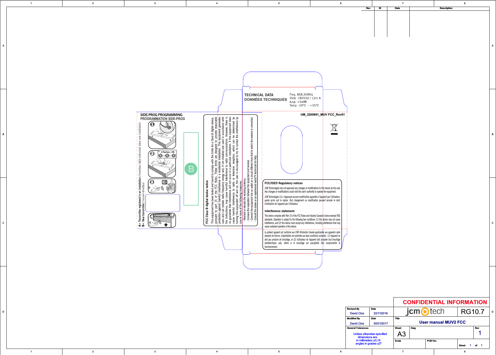 User manual MUV2 FCC1122334455667788D DC CB BA ADavid Clos 22/11/20161 1A3ofRevSheetModified ByRevised ByDateDateScale PCB Ver.SheetTitleDwgGeneral TolerancesCONFIDENTIAL INFORMATIONRG10.7IDRev Date DescriptionUnless otherwise specified      dimensions are     in millimeters ±0,15   angles in grades ±2ºDavid Clos 30/01/20171BBPROGRAMMATION SIDE-PROGA= Transmitter registered in an installation / B= New transmitter / émetteur déjà mémorisé dans une installationnouvel émetteur  - Reorient or relocate the receiving antenna.  - Increase the separation between the equipment and receiver.  - Connect the equipment into an outlet on a circuit different from that to which the receiver is connected.  - Consult the dealer or an experienced radio/TV technician for help.e.r.p. &lt;1mWUM_3200901_MUV FCC_Rev01DONNÉES TECHNIQUESJCM Technologies S.A. n’approuve aucune modification apportée à l’appareil par l’utilisateur,quelle  qu’en  soit  la  nature.  Tout  changement  ou  modification  peuvent  annuler  le  droitd’utilisation de l’appareil par l’utilisateur.FCC/ISED Regulatory noticesThis device complies with Part 15 of the FCC Rules and Industry Canada’s licence-exempt RSSstandards. Operation is subject to the following two conditions: (1) this device may not causeinterference, and (2) this device must accept any interference, including interference that maycause undesired operation of the device.Le présent appareil est  conforme  aux CNR d&apos;Industrie Canada applicables aux  appareils radioexempts de licence. L&apos;exploitation est autorisée aux deux conditions suivantes : (1) l&apos;appareil nedoit  pas  produire  de  brouillage,  et  (2) l&apos;utilisateur  de  l&apos;appareil  doit  accepter  tout  brouillageradioélectrique  subi,  même  si  le  brouillage  est  susceptible  d&apos;en  compromettre  lefonctionnement.JCM Technologies has not approved any changes or modifications to this device by the user.Any changes or modifications could void the user’s authority to operate the equipment.Interference statementFCC Class B digital device noticeThis equipment has been tested and found to comply with the limits for a Class B digital device,pursuant  to  part  15  of  the  FCC  Rules.  These  limits  are  designed  to  provide  reasonableprotection  against  harmful  interference  in a  residential  installation.  This  equipment  generatesuses and can radiate radio frequency energy and, if not  installed  and  used  in accordance withthe  instructions,  may  cause  harmful  interference  to  radio communications.  However,  there  isno guarantee that interference will not occur in a particular installation. If this equipment doescause  harmful  interference  to  radio  or  television  reception,  which  can  be  determined  byturning the  equipment  off  and  on, the user  is encouraged  to try to correct  the  interference  byone or more of the following measures: