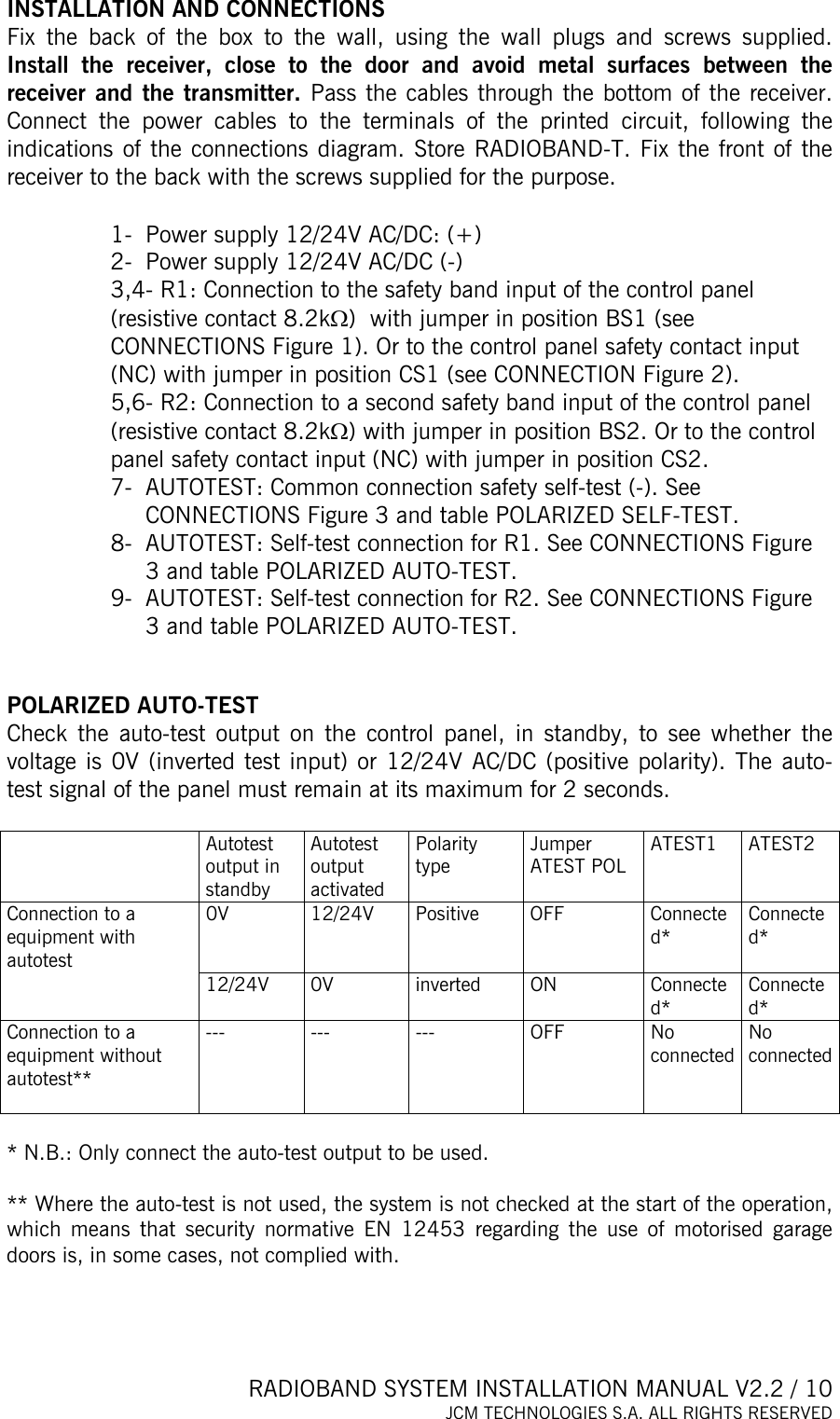  RADIOBAND SYSTEM INSTALLATION MANUAL V2.2 / 10 JCM TECHNOLOGIES S.A. ALL RIGHTS RESERVED  INSTALLATION AND CONNECTIONS Fix the back of the box to the wall, using the wall plugs and screws supplied. Install the receiver, close to the door and avoid metal surfaces between the receiver and the transmitter. Pass the cables through the bottom of the receiver. Connect the power cables to the terminals of the printed circuit, following the indications of the connections diagram. Store RADIOBAND-T. Fix the front of the receiver to the back with the screws supplied for the purpose.  1-  Power supply 12/24V AC/DC: (+) 2-  Power supply 12/24V AC/DC (-) 3,4- R1: Connection to the safety band input of the control panel (resistive contact 8.2kΩ)  with jumper in position BS1 (see CONNECTIONS Figure 1). Or to the control panel safety contact input (NC) with jumper in position CS1 (see CONNECTION Figure 2). 5,6- R2: Connection to a second safety band input of the control panel (resistive contact 8.2kΩ) with jumper in position BS2. Or to the control panel safety contact input (NC) with jumper in position CS2. 7-  AUTOTEST: Common connection safety self-test (-). See CONNECTIONS Figure 3 and table POLARIZED SELF-TEST. 8-  AUTOTEST: Self-test connection for R1. See CONNECTIONS Figure 3 and table POLARIZED AUTO-TEST. 9-  AUTOTEST: Self-test connection for R2. See CONNECTIONS Figure 3 and table POLARIZED AUTO-TEST.   POLARIZED AUTO-TEST Check the auto-test output on the control panel, in standby, to see whether the voltage is 0V (inverted test input) or 12/24V AC/DC (positive polarity). The auto-test signal of the panel must remain at its maximum for 2 seconds.   Autotest output in standby Autotest output activated Polarity type Jumper ATEST POL  ATEST1 ATEST2 0V 12/24V Positive OFF  Connected*  Connected* Connection to a equipment with autotest  12/24V 0V  inverted  ON  Connected* Connected* Connection to a equipment without autotest**  --- --- ---  OFF No connected No connected  * N.B.: Only connect the auto-test output to be used.       ** Where the auto-test is not used, the system is not checked at the start of the operation, which means that security normative EN 12453 regarding the use of motorised garage doors is, in some cases, not complied with.     