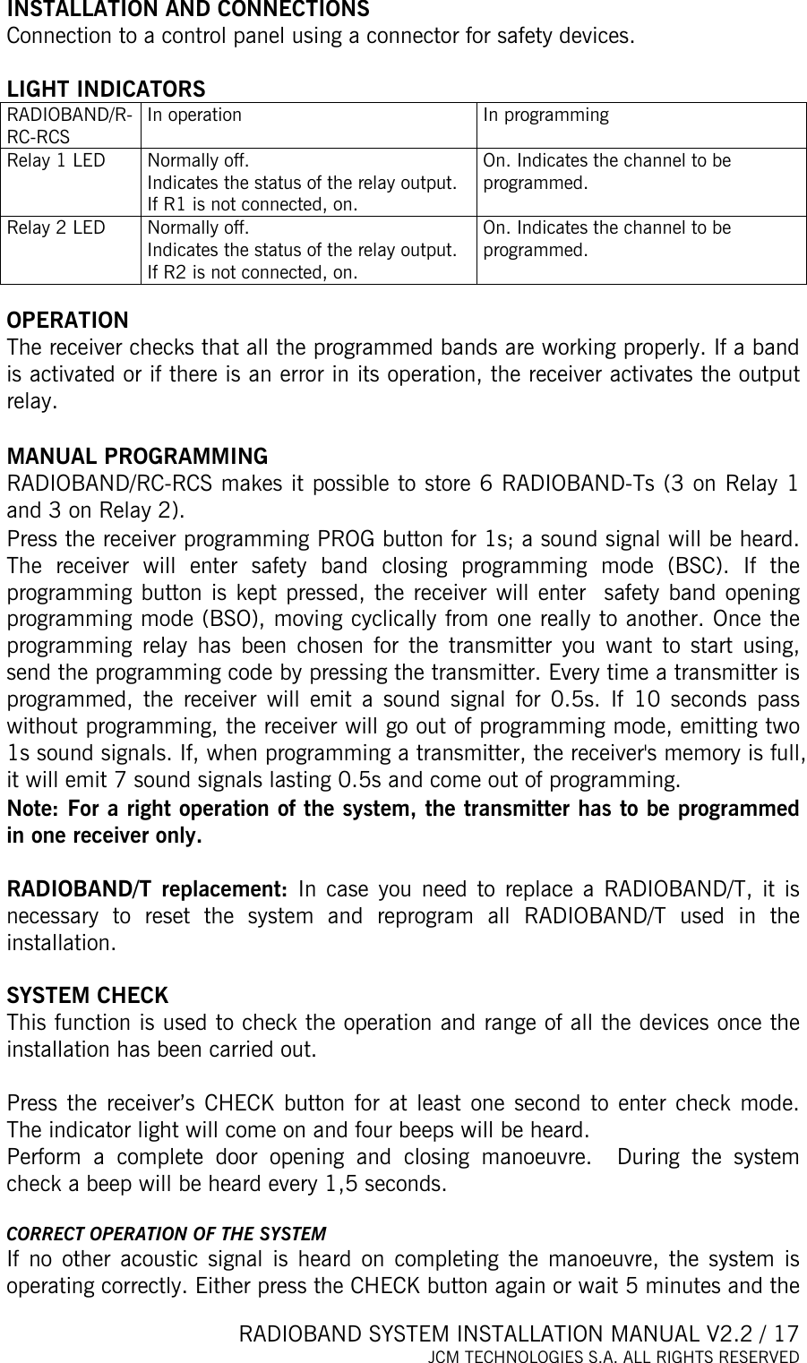  RADIOBAND SYSTEM INSTALLATION MANUAL V2.2 / 17 JCM TECHNOLOGIES S.A. ALL RIGHTS RESERVED  INSTALLATION AND CONNECTIONS Connection to a control panel using a connector for safety devices.  LIGHT INDICATORS RADIOBAND/R-RC-RCS In operation  In programming Relay 1 LED  Normally off. Indicates the status of the relay output.  If R1 is not connected, on. On. Indicates the channel to be programmed. Relay 2 LED  Normally off. Indicates the status of the relay output.  If R2 is not connected, on. On. Indicates the channel to be programmed.  OPERATION The receiver checks that all the programmed bands are working properly. If a band is activated or if there is an error in its operation, the receiver activates the output relay.   MANUAL PROGRAMMING  RADIOBAND/RC-RCS makes it possible to store 6 RADIOBAND-Ts (3 on Relay 1 and 3 on Relay 2). Press the receiver programming PROG button for 1s; a sound signal will be heard. The receiver will enter safety band closing programming mode (BSC). If the programming button is kept pressed, the receiver will enter  safety band opening programming mode (BSO), moving cyclically from one really to another. Once the programming relay has been chosen for the transmitter you want to start using, send the programming code by pressing the transmitter. Every time a transmitter is programmed, the receiver will emit a sound signal for 0.5s. If 10 seconds pass without programming, the receiver will go out of programming mode, emitting two 1s sound signals. If, when programming a transmitter, the receiver&apos;s memory is full, it will emit 7 sound signals lasting 0.5s and come out of programming. Note: For a right operation of the system, the transmitter has to be programmed in one receiver only.  RADIOBAND/T replacement: In case you need to replace a RADIOBAND/T, it is necessary to reset the system and reprogram all RADIOBAND/T used in the installation.  SYSTEM CHECK This function is used to check the operation and range of all the devices once the installation has been carried out.   Press the receiver’s CHECK button for at least one second to enter check mode. The indicator light will come on and four beeps will be heard.  Perform a complete door opening and closing manoeuvre.  During the system check a beep will be heard every 1,5 seconds.  CORRECT OPERATION OF THE SYSTEM If no other acoustic signal is heard on completing the manoeuvre, the system is operating correctly. Either press the CHECK button again or wait 5 minutes and the 