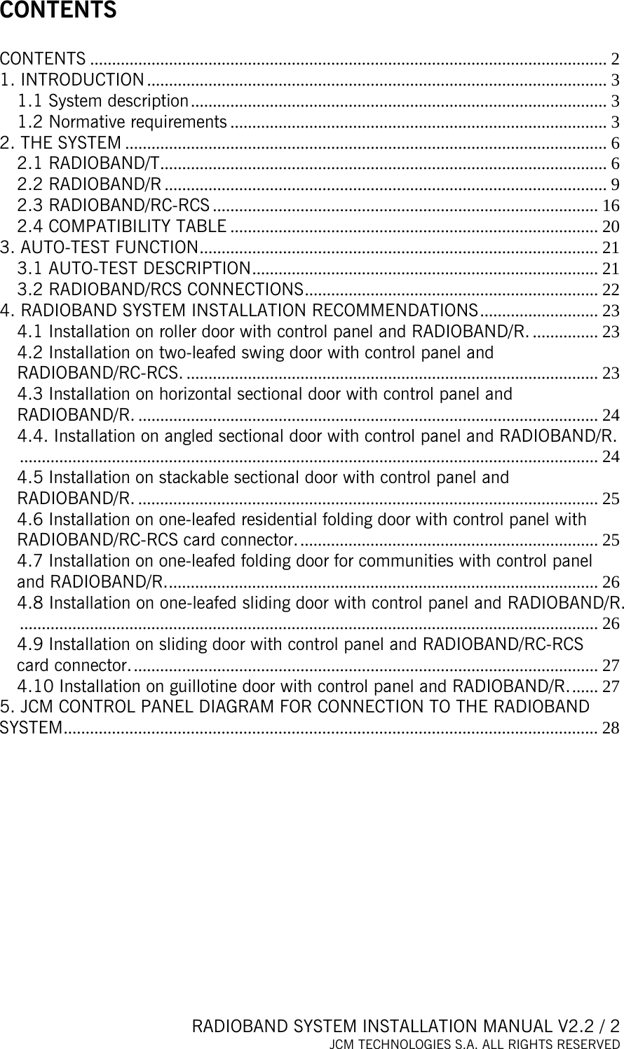  RADIOBAND SYSTEM INSTALLATION MANUAL V2.2 / 2 JCM TECHNOLOGIES S.A. ALL RIGHTS RESERVED  CONTENTS  CONTENTS ...................................................................................................................... 2 1. INTRODUCTION ......................................................................................................... 3 1.1 System description............................................................................................... 3 1.2 Normative requirements ...................................................................................... 3 2. THE SYSTEM .............................................................................................................. 6 2.1 RADIOBAND/T...................................................................................................... 6 2.2 RADIOBAND/R ..................................................................................................... 9 2.3 RADIOBAND/RC-RCS ........................................................................................ 16 2.4 COMPATIBILITY TABLE .................................................................................... 20 3. AUTO-TEST FUNCTION........................................................................................... 21 3.1 AUTO-TEST DESCRIPTION............................................................................... 21 3.2 RADIOBAND/RCS CONNECTIONS................................................................... 22 4. RADIOBAND SYSTEM INSTALLATION RECOMMENDATIONS........................... 23 4.1 Installation on roller door with control panel and RADIOBAND/R. ............... 23 4.2 Installation on two-leafed swing door with control panel and RADIOBAND/RC-RCS. .............................................................................................. 23 4.3 Installation on horizontal sectional door with control panel and RADIOBAND/R. ......................................................................................................... 24 4.4. Installation on angled sectional door with control panel and RADIOBAND/R..................................................................................................................................... 24 4.5 Installation on stackable sectional door with control panel and RADIOBAND/R. ......................................................................................................... 25 4.6 Installation on one-leafed residential folding door with control panel with RADIOBAND/RC-RCS card connector..................................................................... 25 4.7 Installation on one-leafed folding door for communities with control panel and RADIOBAND/R................................................................................................... 26 4.8 Installation on one-leafed sliding door with control panel and RADIOBAND/R..................................................................................................................................... 26 4.9 Installation on sliding door with control panel and RADIOBAND/RC-RCS card connector........................................................................................................... 27 4.10 Installation on guillotine door with control panel and RADIOBAND/R....... 27 5. JCM CONTROL PANEL DIAGRAM FOR CONNECTION TO THE RADIOBAND SYSTEM.......................................................................................................................... 28    