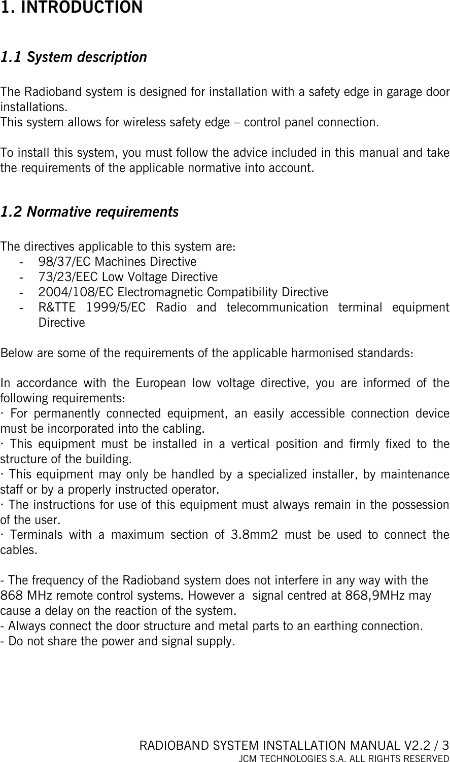  RADIOBAND SYSTEM INSTALLATION MANUAL V2.2 / 3 JCM TECHNOLOGIES S.A. ALL RIGHTS RESERVED  1. INTRODUCTION  1.1 System description  The Radioband system is designed for installation with a safety edge in garage door installations.  This system allows for wireless safety edge – control panel connection.   To install this system, you must follow the advice included in this manual and take the requirements of the applicable normative into account.   1.2 Normative requirements  The directives applicable to this system are:  -  98/37/EC Machines Directive -  73/23/EEC Low Voltage Directive -  2004/108/EC Electromagnetic Compatibility Directive -  R&amp;TTE 1999/5/EC Radio and telecommunication terminal equipment Directive  Below are some of the requirements of the applicable harmonised standards:    In accordance with the European low voltage directive, you are informed of the following requirements: · For permanently connected equipment, an easily accessible connection device must be incorporated into the cabling. · This equipment must be installed in a vertical position and firmly fixed to the structure of the building. · This equipment may only be handled by a specialized installer, by maintenance staff or by a properly instructed operator.  · The instructions for use of this equipment must always remain in the possession of the user.  · Terminals with a maximum section of 3.8mm2 must be used to connect the cables.  - The frequency of the Radioband system does not interfere in any way with the 868 MHz remote control systems. However a  signal centred at 868,9MHz may cause a delay on the reaction of the system. - Always connect the door structure and metal parts to an earthing connection.  - Do not share the power and signal supply.   