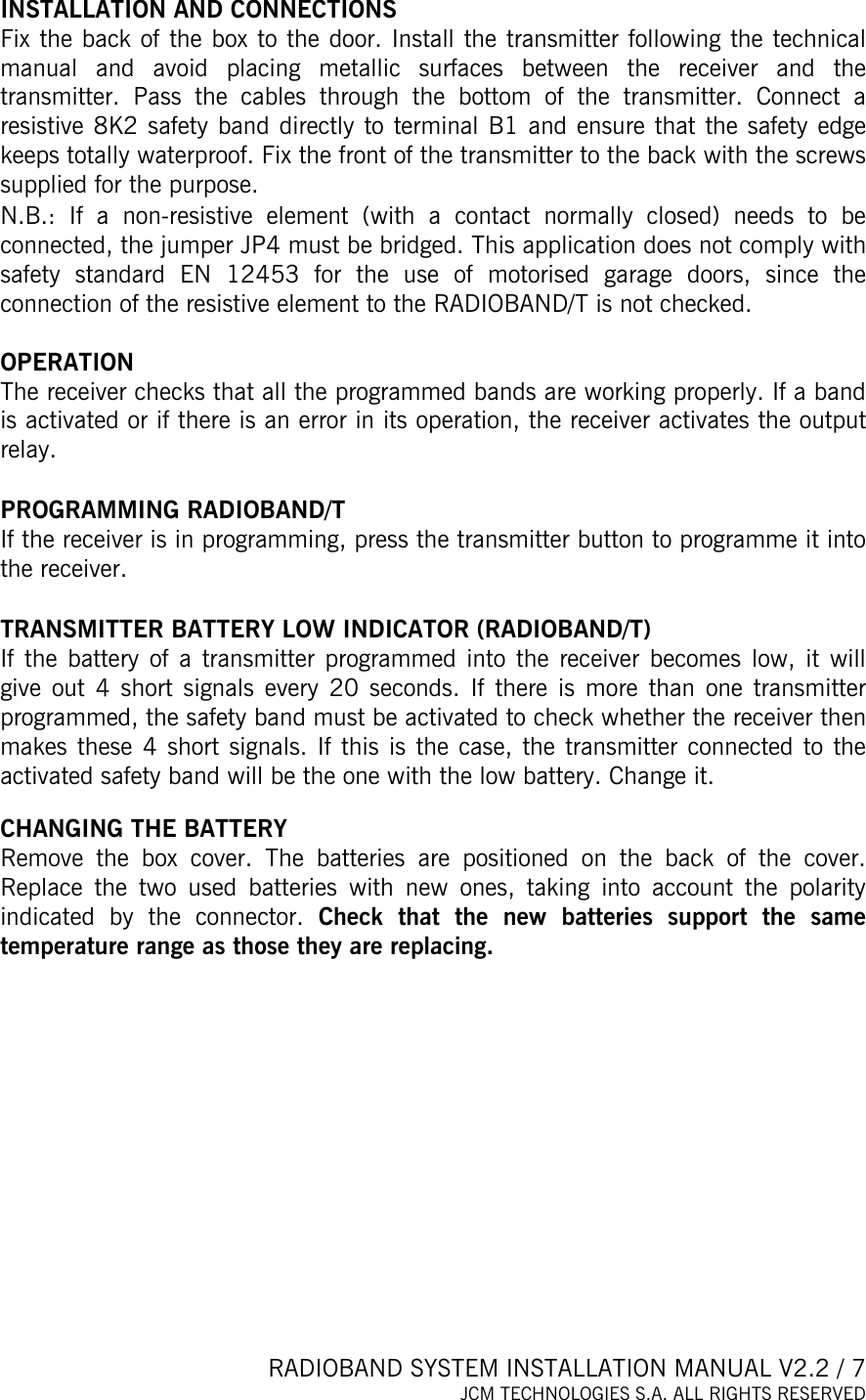  RADIOBAND SYSTEM INSTALLATION MANUAL V2.2 / 7 JCM TECHNOLOGIES S.A. ALL RIGHTS RESERVED     INSTALLATION AND CONNECTIONS Fix the back of the box to the door. Install the transmitter following the technical manual and avoid placing metallic surfaces between the receiver and the transmitter. Pass the cables through the bottom of the transmitter. Connect a resistive 8K2 safety band directly to terminal B1 and ensure that the safety edge keeps totally waterproof. Fix the front of the transmitter to the back with the screws supplied for the purpose. N.B.: If a non-resistive element (with a contact normally closed) needs to be connected, the jumper JP4 must be bridged. This application does not comply with safety standard EN 12453 for the use of motorised garage doors, since the connection of the resistive element to the RADIOBAND/T is not checked.  OPERATION The receiver checks that all the programmed bands are working properly. If a band is activated or if there is an error in its operation, the receiver activates the output relay.   PROGRAMMING RADIOBAND/T If the receiver is in programming, press the transmitter button to programme it into the receiver.  TRANSMITTER BATTERY LOW INDICATOR (RADIOBAND/T) If the battery of a transmitter programmed into the receiver becomes low, it will give out 4 short signals every 20 seconds. If there is more than one transmitter programmed, the safety band must be activated to check whether the receiver then makes these 4 short signals. If this is the case, the transmitter connected to the activated safety band will be the one with the low battery. Change it.   CHANGING THE BATTERY Remove the box cover. The batteries are positioned on the back of the cover. Replace the two used batteries with new ones, taking into account the polarity indicated by the connector. Check that the new batteries support the same temperature range as those they are replacing.    