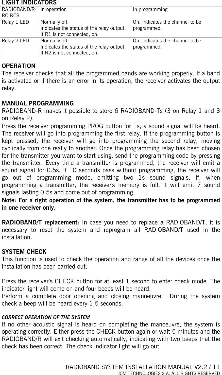  RADIOBAND SYSTEM INSTALLATION MANUAL V2.2 / 11 JCM TECHNOLOGIES S.A. ALL RIGHTS RESERVED  LIGHT INDICATORS RADIOBAND/R-RC-RCS In operation  In programming Relay 1 LED  Normally off. Indicates the status of the relay output.  If R1 is not connected, on. On. Indicates the channel to be programmed. Relay 2 LED  Normally off. Indicates the status of the relay output.  If R2 is not connected, on. On. Indicates the channel to be programmed.  OPERATION The receiver checks that all the programmed bands are working properly. If a band is activated or if there is an error in its operation, the receiver activates the output relay.   MANUAL PROGRAMMING  RADIOBAND-R makes it possible to store 6 RADIOBAND-Ts (3 on Relay 1 and 3 on Relay 2). Press the receiver programming PROG button for 1s; a sound signal will be heard. The receiver will go into programming the first relay. If the programming button is kept pressed, the receiver will go into programming the second relay, moving cyclically from one really to another. Once the programming relay has been chosen for the transmitter you want to start using, send the programming code by pressing the transmitter. Every time a transmitter is programmed, the receiver will emit a sound signal for 0.5s. If 10 seconds pass without programming, the receiver will go out of programming mode, emitting two 1s sound signals. If, when programming a transmitter, the receiver&apos;s memory is full, it will emit 7 sound signals lasting 0.5s and come out of programming. Note: For a right operation of the system, the transmitter has to be programmed in one receiver only.  RADIOBAND/T replacement: In case you need to replace a RADIOBAND/T, it is necessary to reset the system and reprogram all RADIOBAND/T used in the installation.  SYSTEM CHECK This function is used to check the operation and range of all the devices once the installation has been carried out.   Press the receiver’s CHECK button for at least 1 second to enter check mode. The indicator light will come on and four beeps will be heard.  Perform a complete door opening and closing manoeuvre.  During the system check a beep will be heard every 1,5 seconds.  CORRECT OPERATION OF THE SYSTEM If no other acoustic signal is heard on completing the manoeuvre, the system is operating correctly. Either press the CHECK button again or wait 5 minutes and the RADIOBAND/R will exit checking automatically, indicating with two beeps that the check has been correct. The check indicator light will go out.  