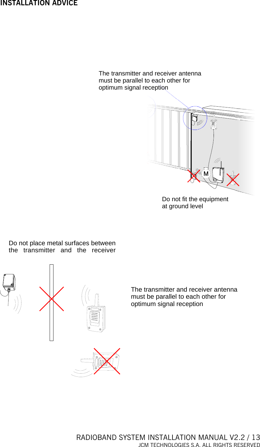 RADIOBAND SYSTEM INSTALLATION MANUAL V2.2 / 13 JCM TECHNOLOGIES S.A. ALL RIGHTS RESERVED  INSTALLATION ADVICE  Do not fit the equipment at ground levelThe transmitter and receiver antenna must be parallel to each other for optimum signal reception    Do not place metal surfaces between the transmitter and the receiverThe transmitter and receiver anten amust be parallel to each other for optimum signal receptionn      