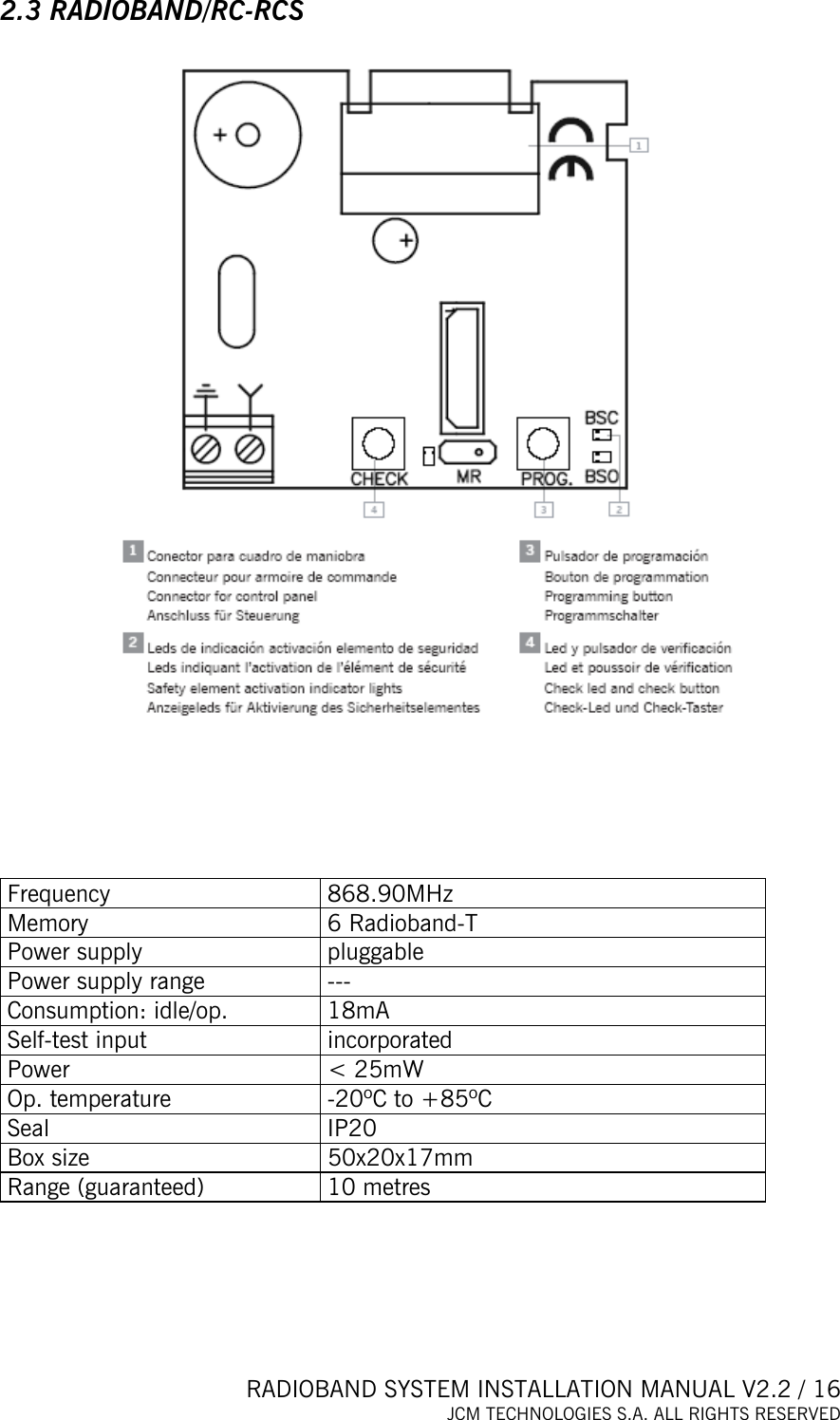  RADIOBAND SYSTEM INSTALLATION MANUAL V2.2 / 16 JCM TECHNOLOGIES S.A. ALL RIGHTS RESERVED  2.3 RADIOBAND/RC-RCS        Frequency 868.90MHz Memory  6 Radioband-T  Power supply  pluggable Power supply range  --- Consumption: idle/op.  18mA Self-test input  incorporated Power   &lt; 25mW Op. temperature  -20ºC to +85ºC Seal IP20 Box size  50x20x17mm Range (guaranteed)  10 metres      