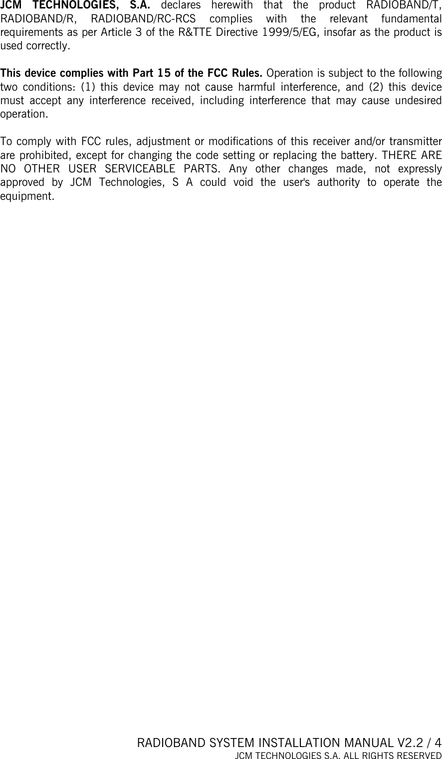  RADIOBAND SYSTEM INSTALLATION MANUAL V2.2 / 4 JCM TECHNOLOGIES S.A. ALL RIGHTS RESERVED  JCM TECHNOLOGIES, S.A. declares herewith that the product RADIOBAND/T, RADIOBAND/R, RADIOBAND/RC-RCS complies with the relevant fundamental requirements as per Article 3 of the R&amp;TTE Directive 1999/5/EG, insofar as the product is used correctly.  This device complies with Part 15 of the FCC Rules. Operation is subject to the following two conditions: (1) this device may not cause harmful interference, and (2) this device must accept any interference received, including interference that may cause undesired operation.  To comply with FCC rules, adjustment or modifications of this receiver and/or transmitter are prohibited, except for changing the code setting or replacing the battery. THERE ARE NO OTHER USER SERVICEABLE PARTS. Any other changes made, not expressly approved by JCM Technologies, S A could void the user&apos;s authority to operate the equipment.  