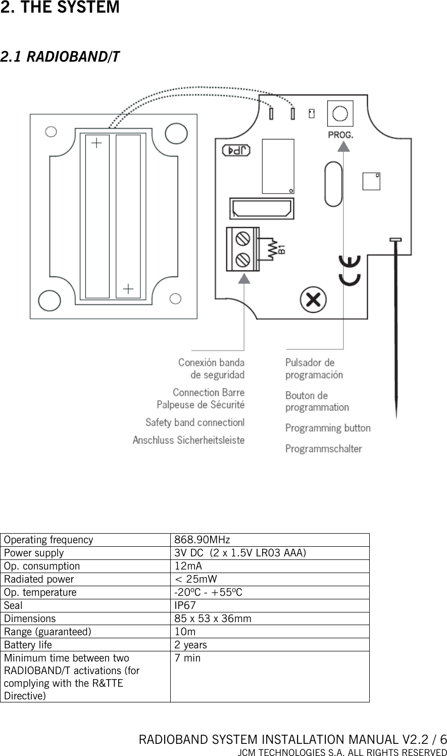  RADIOBAND SYSTEM INSTALLATION MANUAL V2.2 / 6 JCM TECHNOLOGIES S.A. ALL RIGHTS RESERVED  2. THE SYSTEM  2.1 RADIOBAND/T        Operating frequency  868.90MHz Power supply  3V DC  (2 x 1.5V LR03 AAA) Op. consumption  12mA Radiated power  &lt; 25mW Op. temperature  -20ºC - +55ºC Seal IP67 Dimensions  85 x 53 x 36mm Range (guaranteed)  10m Battery life   2 years Minimum time between two RADIOBAND/T activations (for complying with the R&amp;TTE Directive) 7 min  