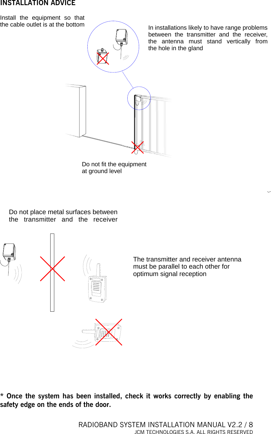  RADIOBAND SYSTEM INSTALLATION MANUAL V2.2 / 8 JCM TECHNOLOGIES S.A. ALL RIGHTS RESERVED  INSTALLATION ADVICE  Install the equipment so that the cable outlet is at the bottomDo not fit the equipment at ground levelIn installations likely to have range problems between the transmitter and the receiver, the antenna must stand vertically from the hole in the gland  Do not place metal surfaces between the transmitter and the receiverThe transmitter and receiver anten amust be parallel to each other for optimum signal receptionn     * Once the system has been installed, check it works correctly by enabling the safety edge on the ends of the door.  