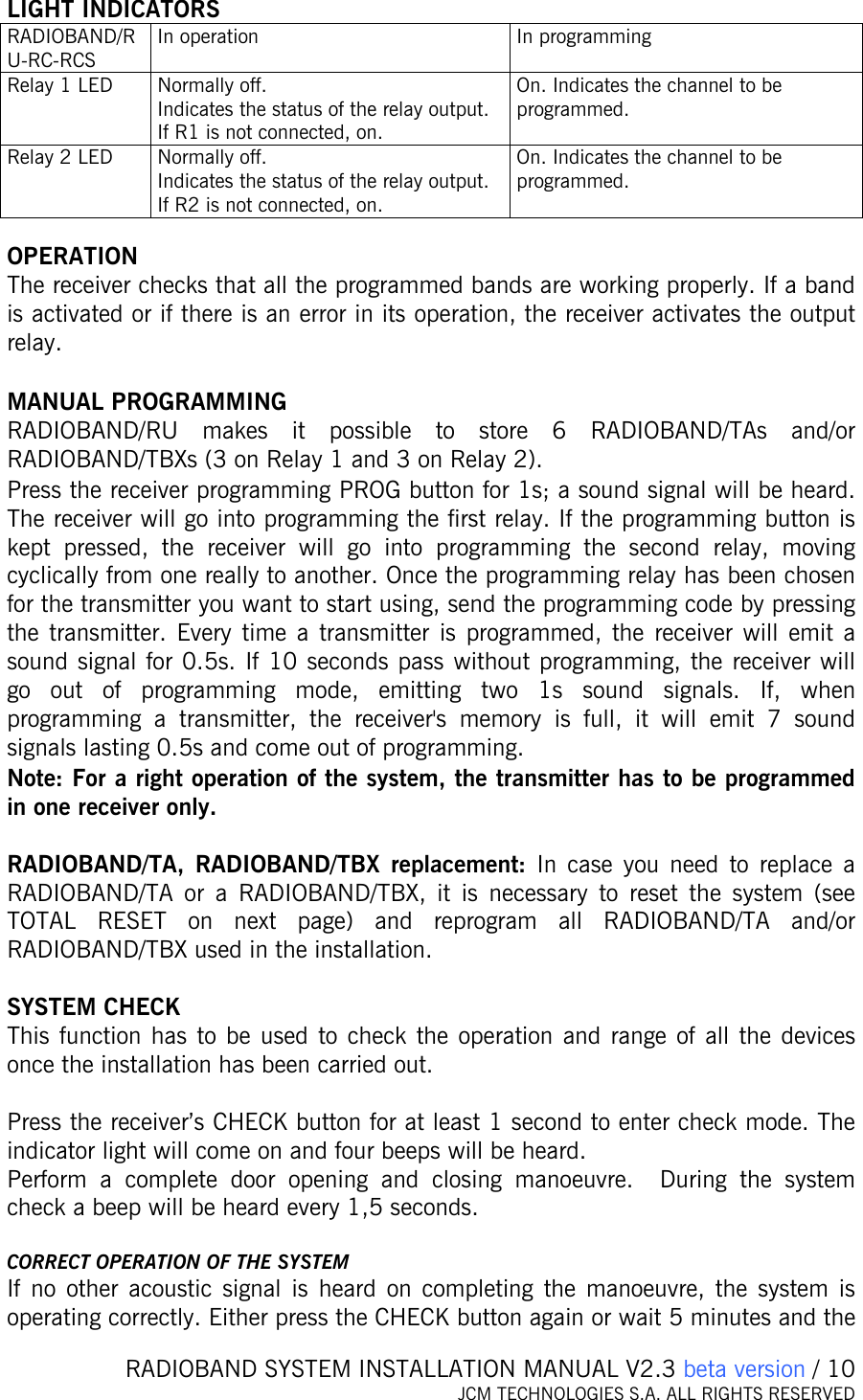   RADIOBAND SYSTEM INSTALLATION MANUAL V2.3 beta version / 10 JCM TECHNOLOGIES S.A. ALL RIGHTS RESERVED    LIGHT INDICATORS RADIOBAND/RU-RC-RCS In operation  In programming Relay 1 LED  Normally off. Indicates the status of the relay output.  If R1 is not connected, on. On. Indicates the channel to be programmed. Relay 2 LED  Normally off. Indicates the status of the relay output.  If R2 is not connected, on. On. Indicates the channel to be programmed.  OPERATION The receiver checks that all the programmed bands are working properly. If a band is activated or if there is an error in its operation, the receiver activates the output relay.   MANUAL PROGRAMMING  RADIOBAND/RU makes it possible to store 6 RADIOBAND/TAs and/or  RADIOBAND/TBXs (3 on Relay 1 and 3 on Relay 2). Press the receiver programming PROG button for 1s; a sound signal will be heard. The receiver will go into programming the first relay. If the programming button is kept pressed, the receiver will go into programming the second relay, moving cyclically from one really to another. Once the programming relay has been chosen for the transmitter you want to start using, send the programming code by pressing the transmitter. Every time a transmitter is programmed, the receiver will emit a sound signal for 0.5s. If 10 seconds pass without programming, the receiver will go out of programming mode, emitting two 1s sound signals. If, when programming a transmitter, the receiver&apos;s memory is full, it will emit 7 sound signals lasting 0.5s and come out of programming. Note: For a right operation of the system, the transmitter has to be programmed in one receiver only.  RADIOBAND/TA, RADIOBAND/TBX replacement: In case you need to replace a RADIOBAND/TA or a RADIOBAND/TBX, it is necessary to reset the system (see TOTAL RESET on next page) and reprogram all RADIOBAND/TA and/or RADIOBAND/TBX used in the installation.  SYSTEM CHECK This function has to be used to check the operation and range of all the devices once the installation has been carried out.   Press the receiver’s CHECK button for at least 1 second to enter check mode. The indicator light will come on and four beeps will be heard.  Perform a complete door opening and closing manoeuvre.  During the system check a beep will be heard every 1,5 seconds.  CORRECT OPERATION OF THE SYSTEM If no other acoustic signal is heard on completing the manoeuvre, the system is operating correctly. Either press the CHECK button again or wait 5 minutes and the 