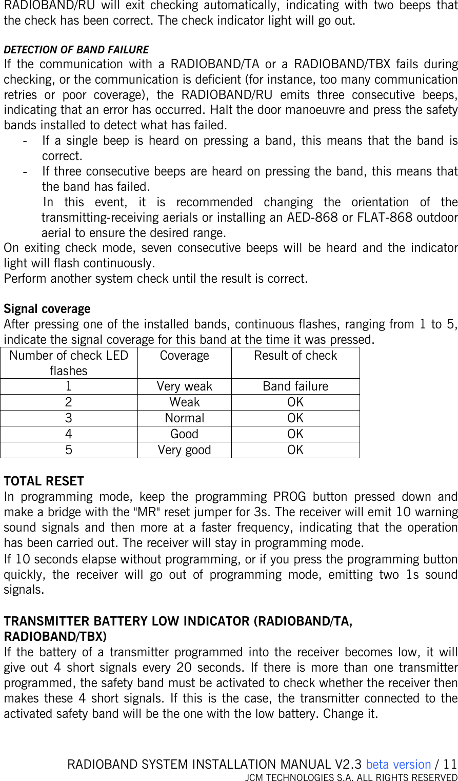   RADIOBAND SYSTEM INSTALLATION MANUAL V2.3 beta version / 11 JCM TECHNOLOGIES S.A. ALL RIGHTS RESERVED  RADIOBAND/RU will exit checking automatically, indicating with two beeps that the check has been correct. The check indicator light will go out.  DETECTION OF BAND FAILURE If the communication with a RADIOBAND/TA or a RADIOBAND/TBX fails during checking, or the communication is deficient (for instance, too many communication retries or poor coverage), the RADIOBAND/RU emits three consecutive beeps, indicating that an error has occurred. Halt the door manoeuvre and press the safety bands installed to detect what has failed.  - If a single beep is heard on pressing a band, this means that the band is correct.  - If three consecutive beeps are heard on pressing the band, this means that the band has failed.  In this event, it is recommended changing the orientation of the transmitting-receiving aerials or installing an AED-868 or FLAT-868 outdoor aerial to ensure the desired range. On exiting check mode, seven consecutive beeps will be heard and the indicator light will flash continuously. Perform another system check until the result is correct.  Signal coverage After pressing one of the installed bands, continuous flashes, ranging from 1 to 5, indicate the signal coverage for this band at the time it was pressed. Number of check LED flashes Coverage  Result of check 1  Very weak  Band failure 2 Weak OK 3 Normal OK 4 Good OK 5 Very good OK  TOTAL RESET In programming mode, keep the programming PROG button pressed down and make a bridge with the &quot;MR&quot; reset jumper for 3s. The receiver will emit 10 warning sound signals and then more at a faster frequency, indicating that the operation has been carried out. The receiver will stay in programming mode. If 10 seconds elapse without programming, or if you press the programming button quickly, the receiver will go out of programming mode, emitting two 1s sound signals.  TRANSMITTER BATTERY LOW INDICATOR (RADIOBAND/TA, RADIOBAND/TBX) If the battery of a transmitter programmed into the receiver becomes low, it will give out 4 short signals every 20 seconds. If there is more than one transmitter programmed, the safety band must be activated to check whether the receiver then makes these 4 short signals. If this is the case, the transmitter connected to the activated safety band will be the one with the low battery. Change it.   