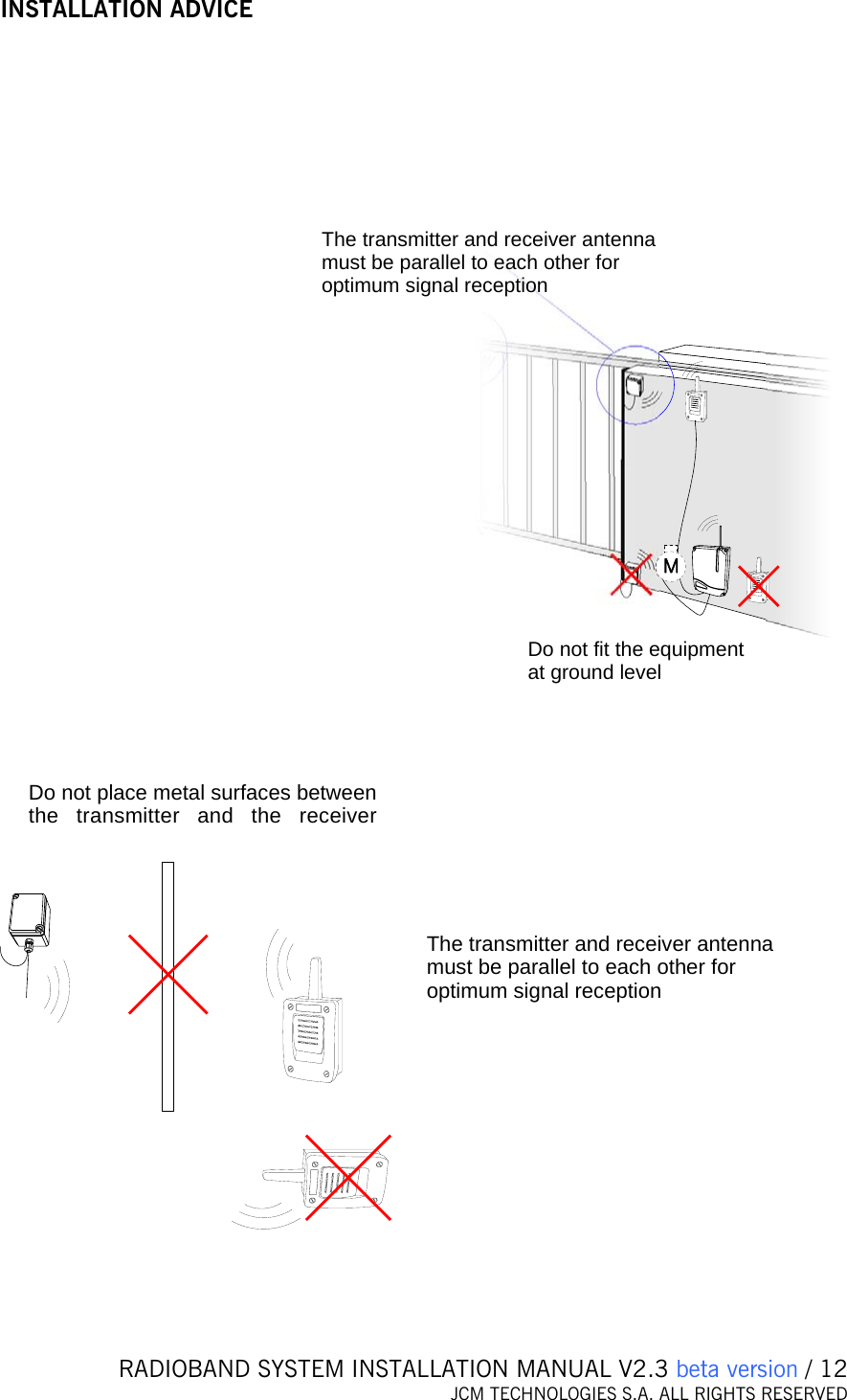   RADIOBAND SYSTEM INSTALLATION MANUAL V2.3 beta version / 12 JCM TECHNOLOGIES S.A. ALL RIGHTS RESERVED    INSTALLATION ADVICE  Do not fit the equipment at ground levelThe transmitter and receiver antenna must be parallel to each other for optimum signal reception    Do not place metal surfaces between the transmitter and the receiverThe transmitter and receiver anten amust be parallel to each other for optimum signal receptionn    