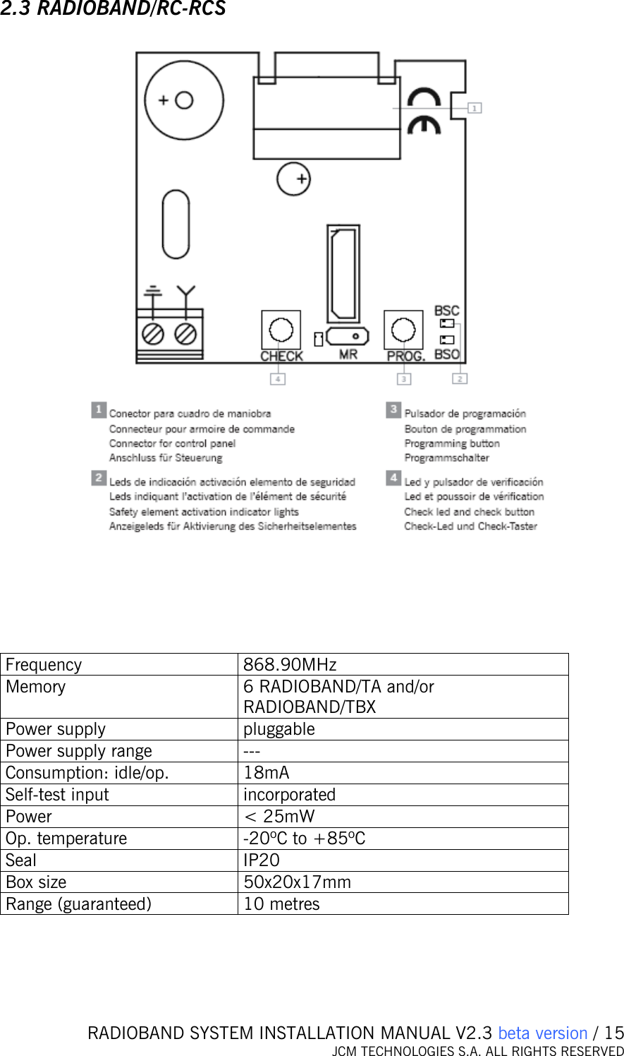   RADIOBAND SYSTEM INSTALLATION MANUAL V2.3 beta version / 15 JCM TECHNOLOGIES S.A. ALL RIGHTS RESERVED  2.3 RADIOBAND/RC-RCS        Frequency 868.90MHz Memory  6 RADIOBAND/TA and/or RADIOBAND/TBX Power supply  pluggable Power supply range  --- Consumption: idle/op.  18mA Self-test input  incorporated Power   &lt; 25mW Op. temperature  -20ºC to +85ºC Seal IP20 Box size  50x20x17mm Range (guaranteed)  10 metres     