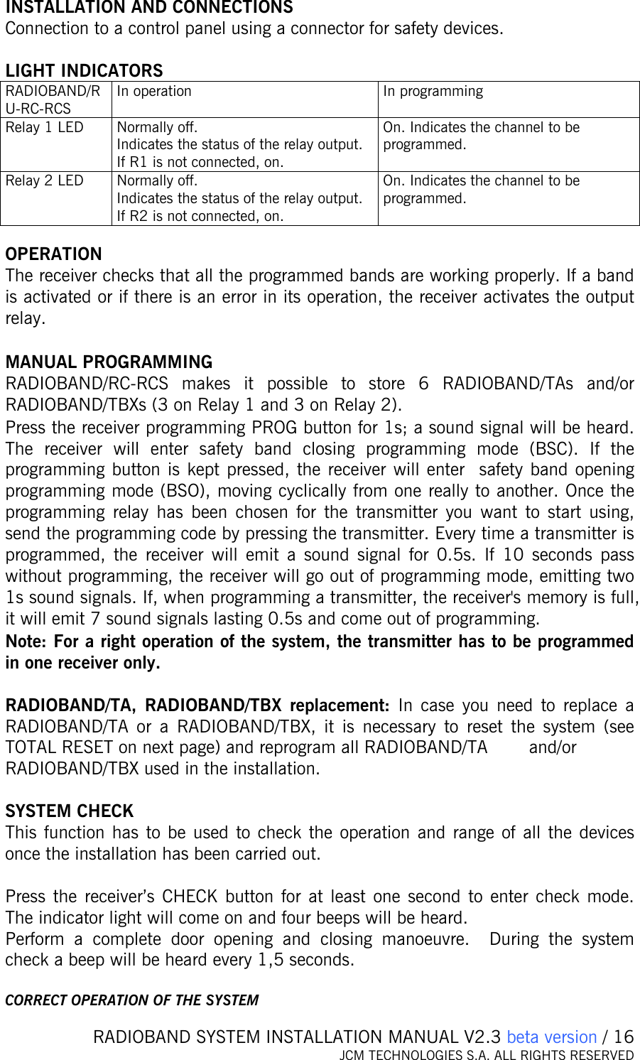   RADIOBAND SYSTEM INSTALLATION MANUAL V2.3 beta version / 16 JCM TECHNOLOGIES S.A. ALL RIGHTS RESERVED   INSTALLATION AND CONNECTIONS Connection to a control panel using a connector for safety devices.  LIGHT INDICATORS RADIOBAND/RU-RC-RCS In operation  In programming Relay 1 LED  Normally off. Indicates the status of the relay output.  If R1 is not connected, on. On. Indicates the channel to be programmed. Relay 2 LED  Normally off. Indicates the status of the relay output.  If R2 is not connected, on. On. Indicates the channel to be programmed.  OPERATION The receiver checks that all the programmed bands are working properly. If a band is activated or if there is an error in its operation, the receiver activates the output relay.   MANUAL PROGRAMMING  RADIOBAND/RC-RCS makes it possible to store 6 RADIOBAND/TAs and/or  RADIOBAND/TBXs (3 on Relay 1 and 3 on Relay 2). Press the receiver programming PROG button for 1s; a sound signal will be heard. The receiver will enter safety band closing programming mode (BSC). If the programming button is kept pressed, the receiver will enter  safety band opening programming mode (BSO), moving cyclically from one really to another. Once the programming relay has been chosen for the transmitter you want to start using, send the programming code by pressing the transmitter. Every time a transmitter is programmed, the receiver will emit a sound signal for 0.5s. If 10 seconds pass without programming, the receiver will go out of programming mode, emitting two 1s sound signals. If, when programming a transmitter, the receiver&apos;s memory is full, it will emit 7 sound signals lasting 0.5s and come out of programming. Note: For a right operation of the system, the transmitter has to be programmed in one receiver only.  RADIOBAND/TA, RADIOBAND/TBX replacement: In case you need to replace a RADIOBAND/TA or a RADIOBAND/TBX, it is necessary to reset the system (see TOTAL RESET on next page) and reprogram all RADIOBAND/TA   and/or RADIOBAND/TBX used in the installation.  SYSTEM CHECK This function has to be used to check the operation and range of all the devices once the installation has been carried out.   Press the receiver’s CHECK button for at least one second to enter check mode. The indicator light will come on and four beeps will be heard.  Perform a complete door opening and closing manoeuvre.  During the system check a beep will be heard every 1,5 seconds.  CORRECT OPERATION OF THE SYSTEM 