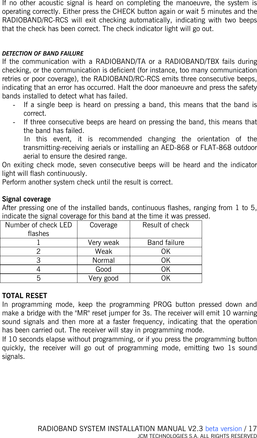   RADIOBAND SYSTEM INSTALLATION MANUAL V2.3 beta version / 17 JCM TECHNOLOGIES S.A. ALL RIGHTS RESERVED  If no other acoustic signal is heard on completing the manoeuvre, the system is operating correctly. Either press the CHECK button again or wait 5 minutes and the RADIOBAND/RC-RCS will exit checking automatically, indicating with two beeps that the check has been correct. The check indicator light will go out.   DETECTION OF BAND FAILURE If the communication with a RADIOBAND/TA or a RADIOBAND/TBX fails during checking, or the communication is deficient (for instance, too many communication retries or poor coverage), the RADIOBAND/RC-RCS emits three consecutive beeps, indicating that an error has occurred. Halt the door manoeuvre and press the safety bands installed to detect what has failed.  - If a single beep is heard on pressing a band, this means that the band is correct.  - If three consecutive beeps are heard on pressing the band, this means that the band has failed.  In this event, it is recommended changing the orientation of the transmitting-receiving aerials or installing an AED-868 or FLAT-868 outdoor aerial to ensure the desired range. On exiting check mode, seven consecutive beeps will be heard and the indicator light will flash continuously. Perform another system check until the result is correct.  Signal coverage After pressing one of the installed bands, continuous flashes, ranging from 1 to 5, indicate the signal coverage for this band at the time it was pressed. Number of check LED flashes Coverage  Result of check 1  Very weak  Band failure 2 Weak OK 3 Normal OK 4 Good OK 5 Very good OK  TOTAL RESET In programming mode, keep the programming PROG button pressed down and make a bridge with the &quot;MR&quot; reset jumper for 3s. The receiver will emit 10 warning sound signals and then more at a faster frequency, indicating that the operation has been carried out. The receiver will stay in programming mode. If 10 seconds elapse without programming, or if you press the programming button quickly, the receiver will go out of programming mode, emitting two 1s sound signals.   