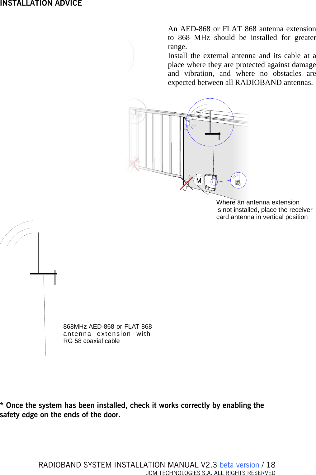   RADIOBAND SYSTEM INSTALLATION MANUAL V2.3 beta version / 18 JCM TECHNOLOGIES S.A. ALL RIGHTS RESERVED  INSTALLATION ADVICE Where an antenna extensionis not installed, place the receivercard antenna in vertical position An AED-868 or FLAT 868 antenna extensionto 868 MHz should be installed for greater range 868MHz AED-868 or FLAT 868antenna extension with RG 58 coaxial cable      * Once the system has been installed, check it works correctly by enabling the safety edge on the ends of the door.  An AED-868 or FLAT 868 antenna extension to 868 MHz should be installed for greater range. Install the external antenna and its cable at a place where they are protected against damage and vibration, and where no obstacles are expected between all RADIOBAND antennas. 