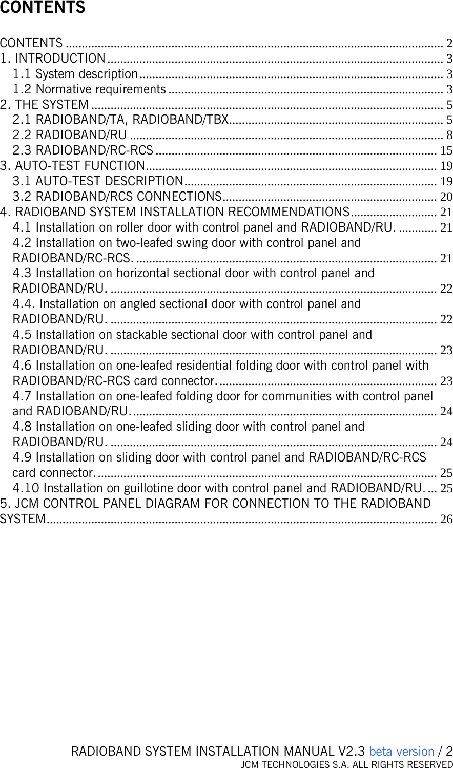   RADIOBAND SYSTEM INSTALLATION MANUAL V2.3 beta version / 2 JCM TECHNOLOGIES S.A. ALL RIGHTS RESERVED  CONTENTS  CONTENTS ...................................................................................................................... 2 1. INTRODUCTION ......................................................................................................... 3 1.1 System description............................................................................................... 3 1.2 Normative requirements ...................................................................................... 3 2. THE SYSTEM .............................................................................................................. 5 2.1 RADIOBAND/TA, RADIOBAND/TBX................................................................... 5 2.2 RADIOBAND/RU .................................................................................................. 8 2.3 RADIOBAND/RC-RCS ........................................................................................ 15 3. AUTO-TEST FUNCTION........................................................................................... 19 3.1 AUTO-TEST DESCRIPTION............................................................................... 19 3.2 RADIOBAND/RCS CONNECTIONS................................................................... 20 4. RADIOBAND SYSTEM INSTALLATION RECOMMENDATIONS........................... 21 4.1 Installation on roller door with control panel and RADIOBAND/RU. ............ 21 4.2 Installation on two-leafed swing door with control panel and RADIOBAND/RC-RCS. .............................................................................................. 21 4.3 Installation on horizontal sectional door with control panel and RADIOBAND/RU. ...................................................................................................... 22 4.4. Installation on angled sectional door with control panel and RADIOBAND/RU. ...................................................................................................... 22 4.5 Installation on stackable sectional door with control panel and RADIOBAND/RU. ...................................................................................................... 23 4.6 Installation on one-leafed residential folding door with control panel with RADIOBAND/RC-RCS card connector..................................................................... 23 4.7 Installation on one-leafed folding door for communities with control panel and RADIOBAND/RU................................................................................................ 24 4.8 Installation on one-leafed sliding door with control panel and RADIOBAND/RU. ...................................................................................................... 24 4.9 Installation on sliding door with control panel and RADIOBAND/RC-RCS card connector........................................................................................................... 25 4.10 Installation on guillotine door with control panel and RADIOBAND/RU.... 25 5. JCM CONTROL PANEL DIAGRAM FOR CONNECTION TO THE RADIOBAND SYSTEM.......................................................................................................................... 26    