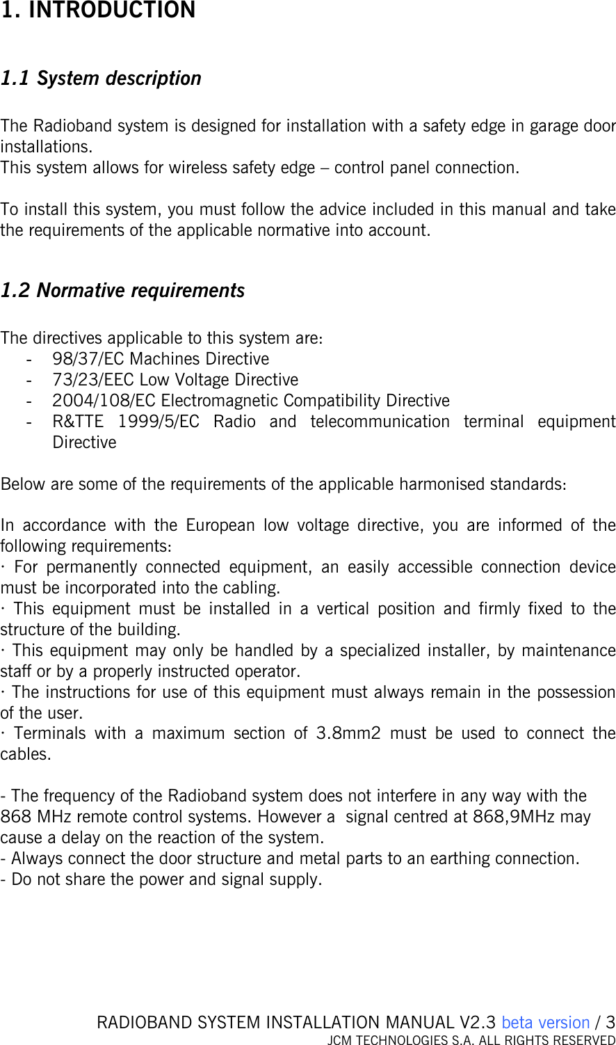   RADIOBAND SYSTEM INSTALLATION MANUAL V2.3 beta version / 3 JCM TECHNOLOGIES S.A. ALL RIGHTS RESERVED  1. INTRODUCTION  1.1 System description  The Radioband system is designed for installation with a safety edge in garage door installations.  This system allows for wireless safety edge – control panel connection.   To install this system, you must follow the advice included in this manual and take the requirements of the applicable normative into account.   1.2 Normative requirements  The directives applicable to this system are:  - 98/37/EC Machines Directive - 73/23/EEC Low Voltage Directive - 2004/108/EC Electromagnetic Compatibility Directive - R&amp;TTE 1999/5/EC Radio and telecommunication terminal equipment Directive  Below are some of the requirements of the applicable harmonised standards:    In accordance with the European low voltage directive, you are informed of the following requirements: · For permanently connected equipment, an easily accessible connection device must be incorporated into the cabling. · This equipment must be installed in a vertical position and firmly fixed to the structure of the building. · This equipment may only be handled by a specialized installer, by maintenance staff or by a properly instructed operator.  · The instructions for use of this equipment must always remain in the possession of the user.  · Terminals with a maximum section of 3.8mm2 must be used to connect the cables.  - The frequency of the Radioband system does not interfere in any way with the 868 MHz remote control systems. However a  signal centred at 868,9MHz may cause a delay on the reaction of the system. - Always connect the door structure and metal parts to an earthing connection.  - Do not share the power and signal supply.  