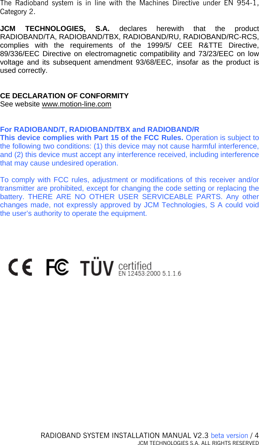   RADIOBAND SYSTEM INSTALLATION MANUAL V2.3 beta version / 4 JCM TECHNOLOGIES S.A. ALL RIGHTS RESERVED  The Radioband system is in line with the Machines Directive under EN 954-1, Category 2.  JCM TECHNOLOGIES, S.A. declares herewith that the product RADIOBAND/TA, RADIOBAND/TBX, RADIOBAND/RU, RADIOBAND/RC-RCS, complies with the requirements of the 1999/5/ CEE R&amp;TTE Directive, 89/336/EEC Directive on electromagnetic compatibility and 73/23/EEC on low voltage and its subsequent amendment 93/68/EEC, insofar as the product is used correctly.   CE DECLARATION OF CONFORMITY See website www.motion-line.com   For RADIOBAND/T, RADIOBAND/TBX and RADIOBAND/R This device complies with Part 15 of the FCC Rules. Operation is subject to the following two conditions: (1) this device may not cause harmful interference, and (2) this device must accept any interference received, including interference that may cause undesired operation.  To comply with FCC rules, adjustment or modifications of this receiver and/or transmitter are prohibited, except for changing the code setting or replacing the battery. THERE ARE NO OTHER USER SERVICEABLE PARTS. Any other changes made, not expressly approved by JCM Technologies, S A could void the user’s authority to operate the equipment.    