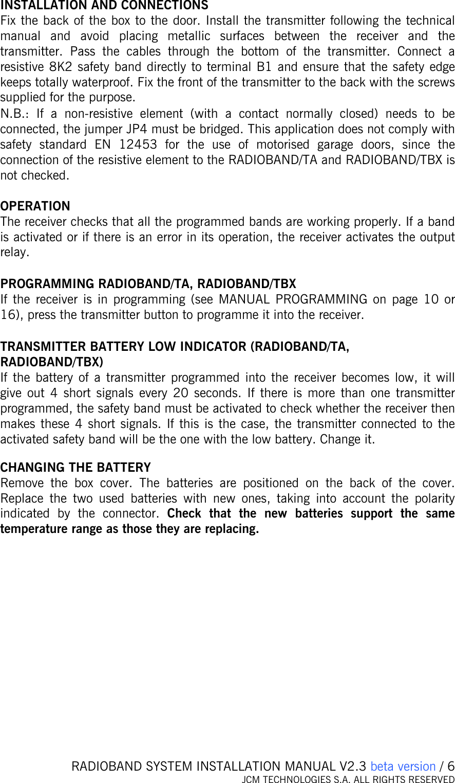   RADIOBAND SYSTEM INSTALLATION MANUAL V2.3 beta version / 6 JCM TECHNOLOGIES S.A. ALL RIGHTS RESERVED  INSTALLATION AND CONNECTIONS Fix the back of the box to the door. Install the transmitter following the technical manual and avoid placing metallic surfaces between the receiver and the transmitter. Pass the cables through the bottom of the transmitter. Connect a resistive 8K2 safety band directly to terminal B1 and ensure that the safety edge keeps totally waterproof. Fix the front of the transmitter to the back with the screws supplied for the purpose. N.B.: If a non-resistive element (with a contact normally closed) needs to be connected, the jumper JP4 must be bridged. This application does not comply with safety standard EN 12453 for the use of motorised garage doors, since the connection of the resistive element to the RADIOBAND/TA and RADIOBAND/TBX is not checked.  OPERATION The receiver checks that all the programmed bands are working properly. If a band is activated or if there is an error in its operation, the receiver activates the output relay.   PROGRAMMING RADIOBAND/TA, RADIOBAND/TBX If the receiver is in programming (see MANUAL PROGRAMMING on page 10 or 16), press the transmitter button to programme it into the receiver.  TRANSMITTER BATTERY LOW INDICATOR (RADIOBAND/TA, RADIOBAND/TBX) If the battery of a transmitter programmed into the receiver becomes low, it will give out 4 short signals every 20 seconds. If there is more than one transmitter programmed, the safety band must be activated to check whether the receiver then makes these 4 short signals. If this is the case, the transmitter connected to the activated safety band will be the one with the low battery. Change it.   CHANGING THE BATTERY Remove the box cover. The batteries are positioned on the back of the cover. Replace the two used batteries with new ones, taking into account the polarity indicated by the connector. Check that the new batteries support the same temperature range as those they are replacing.    