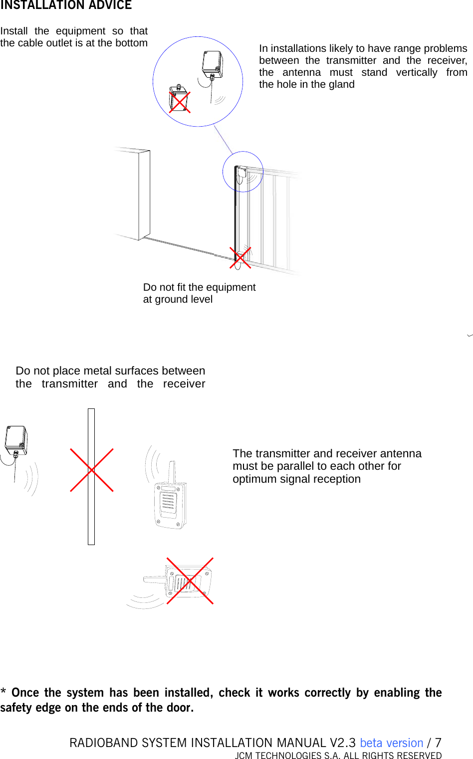   RADIOBAND SYSTEM INSTALLATION MANUAL V2.3 beta version / 7 JCM TECHNOLOGIES S.A. ALL RIGHTS RESERVED  INSTALLATION ADVICE  Install the equipment so that the cable outlet is at the bottomDo not fit the equipment at ground levelIn installations likely to have range problems between the transmitter and the receiver, the antenna must stand vertically from the hole in the gland  Do not place metal surfaces between the transmitter and the receiverThe transmitter and receiver anten amust be parallel to each other for optimum signal receptionn     * Once the system has been installed, check it works correctly by enabling the safety edge on the ends of the door.  