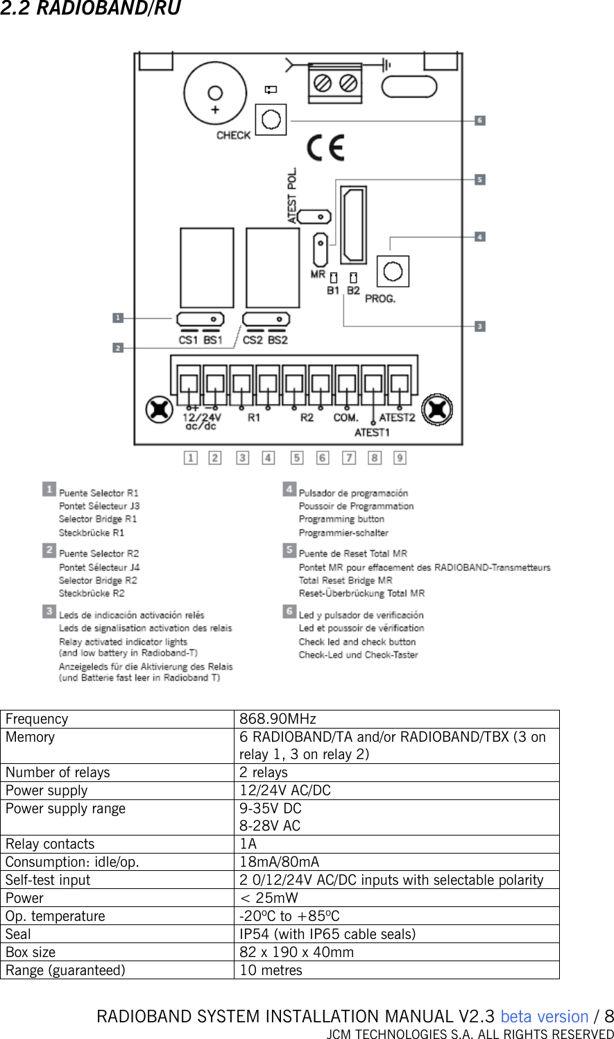   RADIOBAND SYSTEM INSTALLATION MANUAL V2.3 beta version / 8 JCM TECHNOLOGIES S.A. ALL RIGHTS RESERVED  2.2 RADIOBAND/RU    Frequency 868.90MHz Memory  6 RADIOBAND/TA and/or RADIOBAND/TBX (3 on relay 1, 3 on relay 2) Number of relays  2 relays Power supply  12/24V AC/DC Power supply range  9-35V DC 8-28V AC Relay contacts  1A Consumption: idle/op.  18mA/80mA Self-test input  2 0/12/24V AC/DC inputs with selectable polarity  Power   &lt; 25mW Op. temperature  -20ºC to +85ºC Seal  IP54 (with IP65 cable seals) Box size  82 x 190 x 40mm Range (guaranteed)  10 metres 