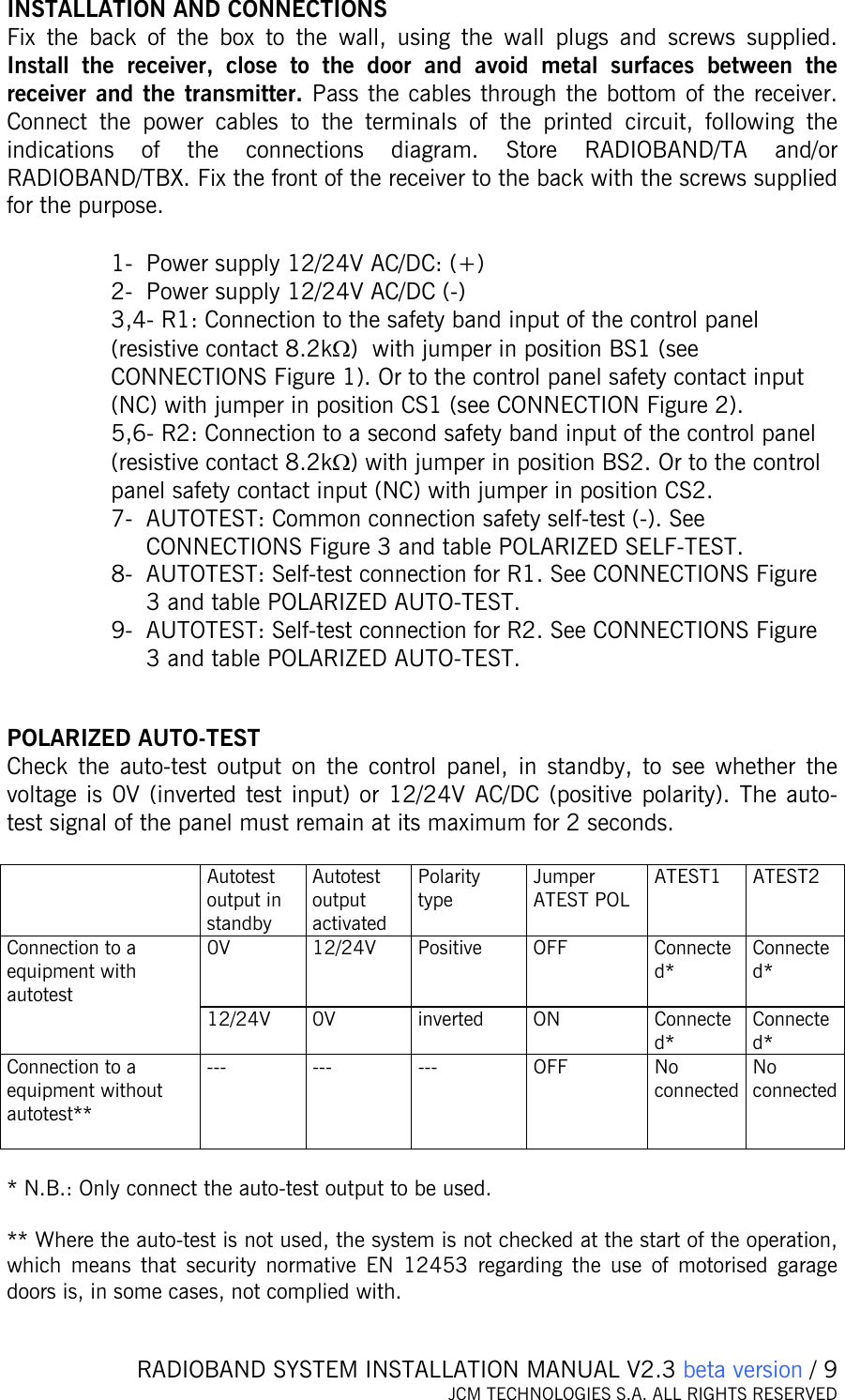   RADIOBAND SYSTEM INSTALLATION MANUAL V2.3 beta version / 9 JCM TECHNOLOGIES S.A. ALL RIGHTS RESERVED   INSTALLATION AND CONNECTIONS Fix the back of the box to the wall, using the wall plugs and screws supplied. Install the receiver, close to the door and avoid metal surfaces between the receiver and the transmitter. Pass the cables through the bottom of the receiver. Connect the power cables to the terminals of the printed circuit, following the indications of the connections diagram. Store RADIOBAND/TA and/or RADIOBAND/TBX. Fix the front of the receiver to the back with the screws supplied for the purpose.  1- Power supply 12/24V AC/DC: (+) 2- Power supply 12/24V AC/DC (-) 3,4- R1: Connection to the safety band input of the control panel (resistive contact 8.2kΩ)  with jumper in position BS1 (see CONNECTIONS Figure 1). Or to the control panel safety contact input (NC) with jumper in position CS1 (see CONNECTION Figure 2). 5,6- R2: Connection to a second safety band input of the control panel (resistive contact 8.2kΩ) with jumper in position BS2. Or to the control panel safety contact input (NC) with jumper in position CS2. 7- AUTOTEST: Common connection safety self-test (-). See CONNECTIONS Figure 3 and table POLARIZED SELF-TEST. 8- AUTOTEST: Self-test connection for R1. See CONNECTIONS Figure 3 and table POLARIZED AUTO-TEST. 9- AUTOTEST: Self-test connection for R2. See CONNECTIONS Figure 3 and table POLARIZED AUTO-TEST.   POLARIZED AUTO-TEST Check the auto-test output on the control panel, in standby, to see whether the voltage is 0V (inverted test input) or 12/24V AC/DC (positive polarity). The auto-test signal of the panel must remain at its maximum for 2 seconds.   Autotest output in standby Autotest output activated Polarity type Jumper ATEST POL  ATEST1 ATEST2 0V 12/24V Positive OFF  Connected*  Connected* Connection to a equipment with autotest  12/24V 0V  inverted  ON  Connected* Connected* Connection to a equipment without autotest**  --- --- ---  OFF No connected No connected  * N.B.: Only connect the auto-test output to be used.       ** Where the auto-test is not used, the system is not checked at the start of the operation, which means that security normative EN 12453 regarding the use of motorised garage doors is, in some cases, not complied with.   