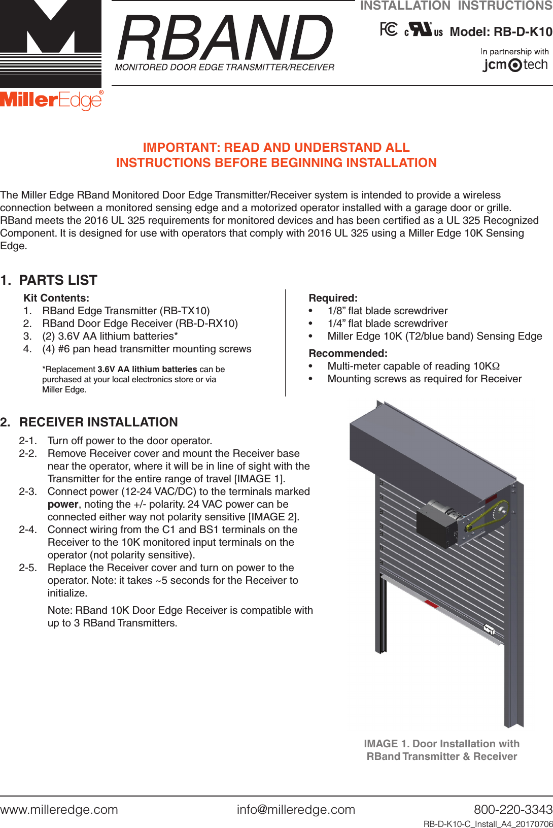 www.milleredge.com        info@milleredge.com        800-220-3343IMPORTANT: READ AND UNDERSTAND ALL  INSTRUCTIONS BEFORE BEGINNING INSTALLATIONThe Miller Edge RBand Monitored Door Edge Transmitter/Receiver system is intended to provide a wireless connection between a monitored sensing edge and a motorized operator installed with a garage door or grille. RBand meets the 2016 UL 325 requirements for monitored devices and has been certiﬁed as a UL 325 Recognized Component. It is designed for use with operators that comply with 2016 UL 325 using a Miller Edge 10K Sensing Edge.1.  PARTS LISTKit Contents:1.  RBand Edge Transmitter (RB-TX10)2.  RBand Door Edge Receiver (RB-D-RX10)3.  (2) 3.6V AA lithium batteries*4.  (4) #6 pan head transmitter mounting screws*Replacement 3.6V AA lithium batteries can be  purchased at your local electronics store or via  Miller Edge.Required:•  1/8” ﬂat blade screwdriver•  1/4” ﬂat blade screwdriver•  Miller Edge 10K (T2/blue band) Sensing Edge  Recommended:•  Multi-meter capable of reading 10KΩ•  Mounting screws as required for Receiver2.  RECEIVER INSTALLATION2-1.   Turn off power to the door operator.2-2.  Remove Receiver cover and mount the Receiver base near the operator, where it will be in line of sight with the Transmitter for the entire range of travel [IMAGE 1].2-3.  Connect power (12-24 VAC/DC) to the terminals marked power, noting the +/- polarity. 24 VAC power can be connected either way not polarity sensitive [IMAGE 2]. 2-4.  Connect wiring from the C1 and BS1 terminals on the Receiver to the 10K monitored input terminals on the operator (not polarity sensitive). 2-5.  Replace the Receiver cover and turn on power to the operator. Note: it takes ~5 seconds for the Receiver to initialize.  Note: RBand 10K Door Edge Receiver is compatible with up to 3 RBand Transmitters.RB-D-K10-C_Install_A4_20170706IMAGE 1. Door Installation with  RBand Transmitter &amp; ReceiverINSTALLATION  INSTRUCTIONS     Model: RB-D-K10