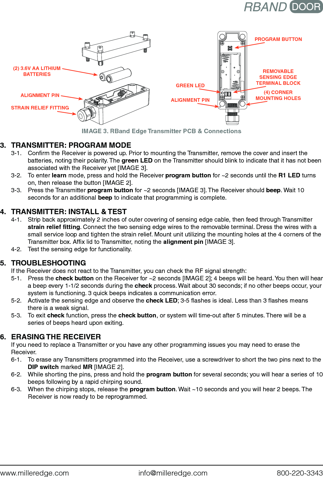 www.milleredge.com        info@milleredge.com        800-220-3343IMAGE 3. RBand Edge Transmitter PCB &amp; Connections3.  TRANSMITTER: PROGRAM MODE 3-1.  Conﬁrm the Receiver is powered up. Prior to mounting the Transmitter, remove the cover and insert the batteries, noting their polarity. The green LED on the Transmitter should blink to indicate that it has not been associated with the Receiver yet [IMAGE 3].3-2.  To enter learn mode, press and hold the Receiver program button for ~2 seconds until the R1 LED turns on, then release the button [IMAGE 2].3-3.  Press the Transmitter program button for ~2 seconds [IMAGE 3]. The Receiver should beep. Wait 10 seconds for an additional beep to indicate that programming is complete.4.  TRANSMITTER: INSTALL &amp; TEST4-1.  Strip back approximately 2 inches of outer covering of sensing edge cable, then feed through Transmitter strain relief ﬁtting. Connect the two sensing edge wires to the removable terminal. Dress the wires with a small service loop and tighten the strain relief. Mount unit utilizing the mounting holes at the 4 corners of the Transmitter box. Afﬁx lid to Transmitter, noting the alignment pin [IMAGE 3].4-2.  Test the sensing edge for functionality.5. TROUBLESHOOTINGIf the Receiver does not react to the Transmitter, you can check the RF signal strength:5-1.  Press the check button on the Receiver for ~2 seconds [IMAGE 2]; 4 beeps will be heard. You then will hear a beep every 1-1/2 seconds during the check process. Wait about 30 seconds; if no other beeps occur, your system is functioning. 3 quick beeps indicates a communication error. 5-2.  Activate the sensing edge and observe the check LED; 3-5 ﬂashes is ideal. Less than 3 ﬂashes means there is a weak signal.5-3.  To exit check function, press the check button, or system will time-out after 5 minutes. There will be a series of beeps heard upon exiting.6.  ERASING THE RECEIVERIf you need to replace a Transmitter or you have any other programming issues you may need to erase the Receiver.6-1.  To erase any Transmitters programmed into the Receiver, use a screwdriver to short the two pins next to the  DIP switch marked MR [IMAGE 2].  6-2.  While shorting the pins, press and hold the program button for several seconds; you will hear a series of 10 beeps following by a rapid chirping sound. 6-3.  When the chirping stops, release the program button. Wait ~10 seconds and you will hear 2 beeps. The Receiver is now ready to be reprogrammed. PROGRAM BUTTONREMOVABLESENSING EDGE TERMINAL BLOCK(4) CORNER MOUNTING HOLESGREEN LEDALIGNMENT PINSTRAIN RELIEF FITTINGALIGNMENT PIN(2) 3.6V AA LITHIUM BATTERIES