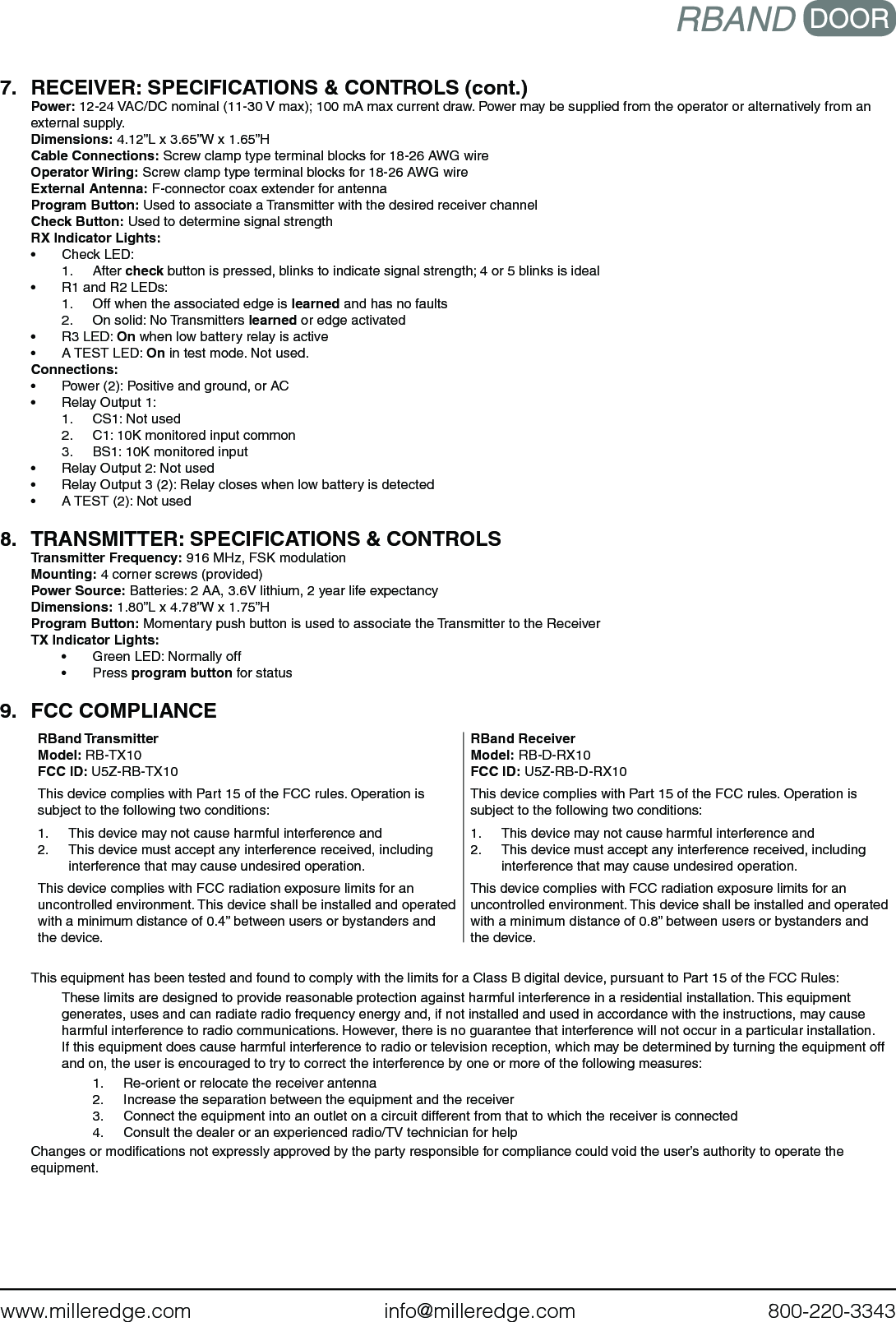 www.milleredge.com        info@milleredge.com        800-220-33437.  RECEIVER: SPECIFICATIONS &amp; CONTROLS (cont.)Power: 12-24 VAC/DC nominal (11-30 V max); 100 mA max current draw. Power may be supplied from the operator or alternatively from an external supply. Dimensions: 4.12”L x 3.65”W x 1.65”HCable Connections: Screw clamp type terminal blocks for 18-26 AWG wire Operator Wiring: Screw clamp type terminal blocks for 18-26 AWG wireExternal Antenna: F-connector coax extender for antennaProgram Button: Used to associate a Transmitter with the desired receiver channelCheck Button: Used to determine signal strengthRX Indicator Lights:•  Check LED:1.  After check button is pressed, blinks to indicate signal strength; 4 or 5 blinks is ideal•  R1 and R2 LEDs:1.  Off when the associated edge is learned and has no faults2.  On solid: No Transmitters learned or edge activated•  R3 LED: On when low battery relay is active•  A TEST LED: On in test mode. Not used. Connections:•  Power (2): Positive and ground, or AC•  Relay Output 1:1.  CS1: Not used2.  C1: 10K monitored input common3.  BS1: 10K monitored input•  Relay Output 2: Not used•  Relay Output 3 (2): Relay closes when low battery is detected•  A TEST (2): Not used8.  TRANSMITTER: SPECIFICATIONS &amp; CONTROLSTransmitter Frequency: 916 MHz, FSK modulationMounting: 4 corner screws (provided)Power Source: Batteries: 2 AA, 3.6V lithium, 2 year life expectancyDimensions: 1.80”L x 4.78”W x 1.75”HProgram Button: Momentary push button is used to associate the Transmitter to the ReceiverTX Indicator Lights: •  Green LED: Normally off•  Press program button for status9.  FCC COMPLIANCERBand TransmitterModel: RB-TX10FCC ID: U5Z-RB-TX10This device complies with Part 15 of the FCC rules. Operation is subject to the following two conditions:1.  This device may not cause harmful interference and2.  This device must accept any interference received, including interference that may cause undesired operation.This device complies with FCC radiation exposure limits for an uncontrolled environment. This device shall be installed and operated with a minimum distance of 0.4” between users or bystanders and the device. RBand ReceiverModel: RB-D-RX10FCC ID: U5Z-RB-D-RX10This device complies with Part 15 of the FCC rules. Operation is subject to the following two conditions:1.  This device may not cause harmful interference and2.  This device must accept any interference received, including interference that may cause undesired operation.This device complies with FCC radiation exposure limits for an uncontrolled environment. This device shall be installed and operated with a minimum distance of 0.8” between users or bystanders and the device. This equipment has been tested and found to comply with the limits for a Class B digital device, pursuant to Part 15 of the FCC Rules:These limits are designed to provide reasonable protection against harmful interference in a residential installation. This equipment generates, uses and can radiate radio frequency energy and, if not installed and used in accordance with the instructions, may cause harmful interference to radio communications. However, there is no guarantee that interference will not occur in a particular installation. If this equipment does cause harmful interference to radio or television reception, which may be determined by turning the equipment off and on, the user is encouraged to try to correct the interference by one or more of the following measures:1.  Re-orient or relocate the receiver antenna2.  Increase the separation between the equipment and the receiver3.  Connect the equipment into an outlet on a circuit different from that to which the receiver is connected4.  Consult the dealer or an experienced radio/TV technician for helpChanges or modiﬁcations not expressly approved by the party responsible for compliance could void the user’s authority to operate the equipment.