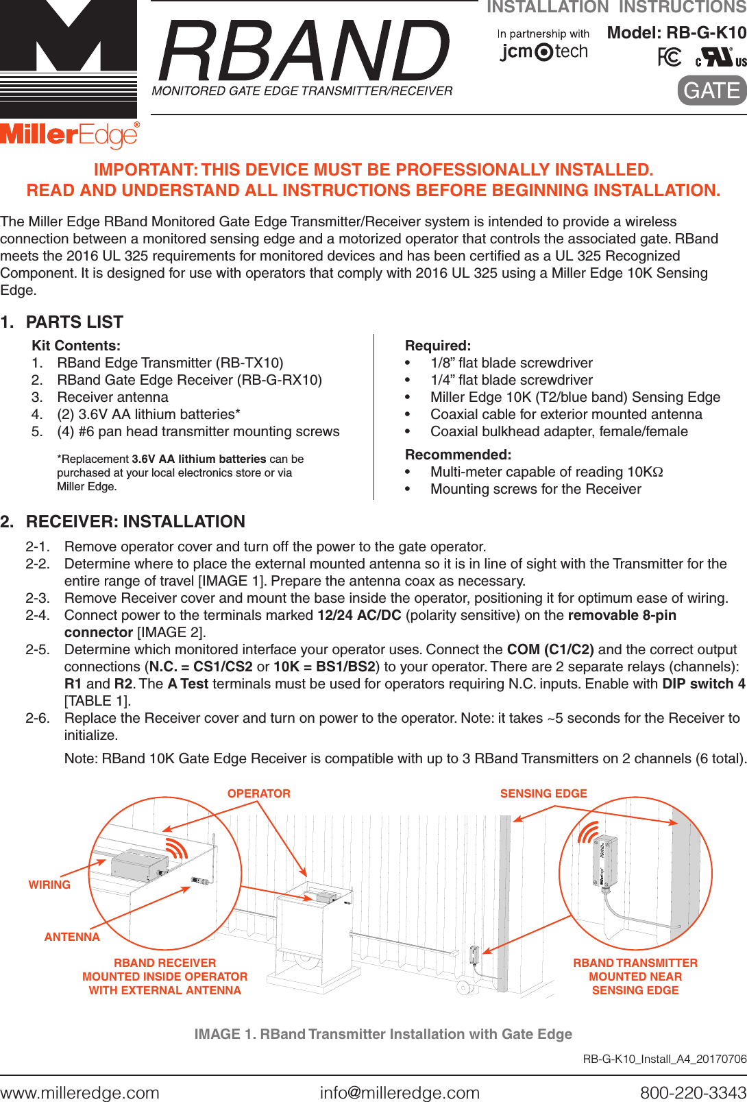 www.milleredge.com        info@milleredge.com        800-220-3343INSTALLATION  INSTRUCTIONSModel: RB-G-K10     IMPORTANT: THIS DEVICE MUST BE PROFESSIONALLY INSTALLED. READ AND UNDERSTAND ALL INSTRUCTIONS BEFORE BEGINNING INSTALLATION.The Miller Edge RBand Monitored Gate Edge Transmitter/Receiver system is intended to provide a wireless connection between a monitored sensing edge and a motorized operator that controls the associated gate. RBand meets the 2016 UL 325 requirements for monitored devices and has been certiﬁed as a UL 325 Recognized Component. It is designed for use with operators that comply with 2016 UL 325 using a Miller Edge 10K Sensing Edge.1.  PARTS LISTKit Contents:1.  RBand Edge Transmitter (RB-TX10)2.  RBand Gate Edge Receiver (RB-G-RX10)3.  Receiver antenna4.  (2) 3.6V AA lithium batteries*5.  (4) #6 pan head transmitter mounting screws*Replacement 3.6V AA lithium batteries can be  purchased at your local electronics store or via  Miller Edge.Required:•  1/8” ﬂat blade screwdriver•  1/4” ﬂat blade screwdriver•  Miller Edge 10K (T2/blue band) Sensing Edge  •  Coaxial cable for exterior mounted antenna •  Coaxial bulkhead adapter, female/femaleRecommended:•  Multi-meter capable of reading 10KΩ•  Mounting screws for the Receiver2.  RECEIVER: INSTALLATION2-1.   Remove operator cover and turn off the power to the gate operator.2-2.   Determine where to place the external mounted antenna so it is in line of sight with the Transmitter for the entire range of travel [IMAGE 1]. Prepare the antenna coax as necessary. 2-3.  Remove Receiver cover and mount the base inside the operator, positioning it for optimum ease of wiring. 2-4.  Connect power to the terminals marked 12/24 AC/DC (polarity sensitive) on the removable 8-pin connector [IMAGE 2]. 2-5.  Determine which monitored interface your operator uses. Connect the COM (C1/C2) and the correct output connections (N.C. = CS1/CS2 or 10K = BS1/BS2) to your operator. There are 2 separate relays (channels): R1 and R2. The A Test terminals must be used for operators requiring N.C. inputs. Enable with DIP switch 4 [TABLE 1].2-6.  Replace the Receiver cover and turn on power to the operator. Note: it takes ~5 seconds for the Receiver to initialize.   Note: RBand 10K Gate Edge Receiver is compatible with up to 3 RBand Transmitters on 2 channels (6 total).RB-G-K10_Install_A4_20170706IMAGE 1. RBand Transmitter Installation with Gate EdgeRBAND RECEIVER MOUNTED INSIDE OPERATOR  WITH EXTERNAL ANTENNAOPERATORANTENNAWIRINGRBAND TRANSMITTER  MOUNTED NEAR SENSING EDGESENSING EDGE