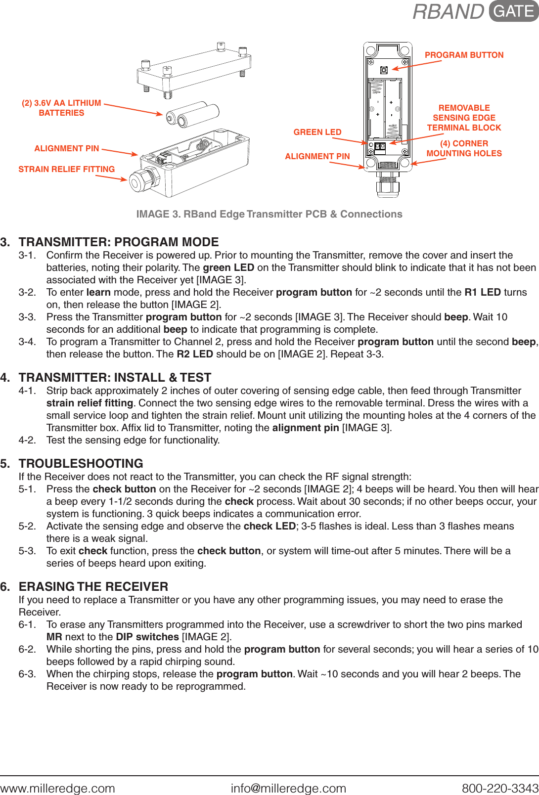 www.milleredge.com        info@milleredge.com        800-220-3343IMAGE 3. RBand Edge Transmitter PCB &amp; Connections3.  TRANSMITTER: PROGRAM MODE 3-1.  Conﬁrm the Receiver is powered up. Prior to mounting the Transmitter, remove the cover and insert the batteries, noting their polarity. The green LED on the Transmitter should blink to indicate that it has not been associated with the Receiver yet [IMAGE 3].3-2.  To enter learn mode, press and hold the Receiver program button for ~2 seconds until the R1 LED turns on, then release the button [IMAGE 2].3-3.  Press the Transmitter program button for ~2 seconds [IMAGE 3]. The Receiver should beep. Wait 10 seconds for an additional beep to indicate that programming is complete.3-4.  To program a Transmitter to Channel 2, press and hold the Receiver program button until the second beep, then release the button. The R2 LED should be on [IMAGE 2]. Repeat 3-3.4.  TRANSMITTER: INSTALL &amp; TEST4-1.  Strip back approximately 2 inches of outer covering of sensing edge cable, then feed through Transmitter strain relief ﬁtting. Connect the two sensing edge wires to the removable terminal. Dress the wires with a small service loop and tighten the strain relief. Mount unit utilizing the mounting holes at the 4 corners of the Transmitter box. Afﬁx lid to Transmitter, noting the alignment pin [IMAGE 3].4-2.  Test the sensing edge for functionality.5. TROUBLESHOOTINGIf the Receiver does not react to the Transmitter, you can check the RF signal strength:5-1.  Press the check button on the Receiver for ~2 seconds [IMAGE 2]; 4 beeps will be heard. You then will hear a beep every 1-1/2 seconds during the check process. Wait about 30 seconds; if no other beeps occur, your system is functioning. 3 quick beeps indicates a communication error. 5-2.  Activate the sensing edge and observe the check LED; 3-5 ﬂashes is ideal. Less than 3 ﬂashes means there is a weak signal.5-3.  To exit check function, press the check button, or system will time-out after 5 minutes. There will be a series of beeps heard upon exiting.6.  ERASING THE RECEIVERIf you need to replace a Transmitter or you have any other programming issues, you may need to erase the Receiver.6-1.  To erase any Transmitters programmed into the Receiver, use a screwdriver to short the two pins marked MR next to the DIP switches [IMAGE 2].  6-2.  While shorting the pins, press and hold the program button for several seconds; you will hear a series of 10 beeps followed by a rapid chirping sound. 6-3.  When the chirping stops, release the program button. Wait ~10 seconds and you will hear 2 beeps. The Receiver is now ready to be reprogrammed. PROGRAM BUTTONREMOVABLESENSING EDGE TERMINAL BLOCK(4) CORNER MOUNTING HOLESGREEN LEDALIGNMENT PINSTRAIN RELIEF FITTINGALIGNMENT PIN(2) 3.6V AA LITHIUM BATTERIES