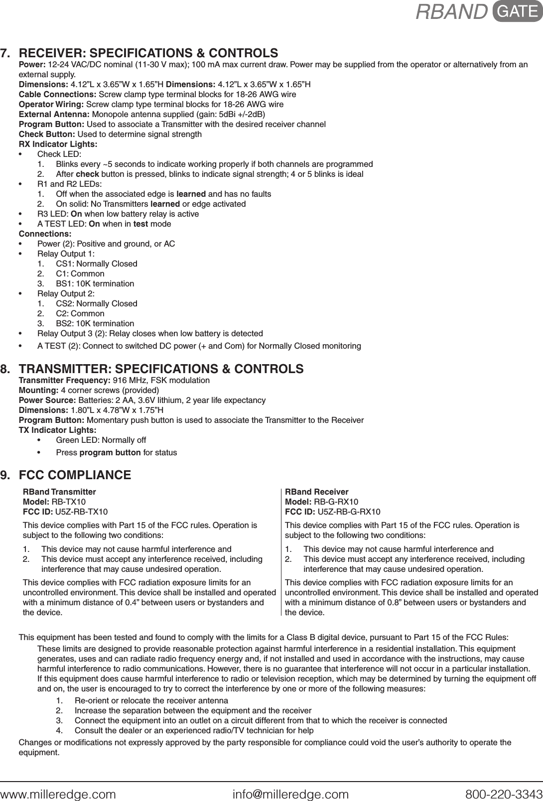 www.milleredge.com        info@milleredge.com        800-220-33437.  RECEIVER: SPECIFICATIONS &amp; CONTROLSPower: 12-24 VAC/DC nominal (11-30 V max); 100 mA max current draw. Power may be supplied from the operator or alternatively from an external supply. Dimensions: 4.12”L x 3.65”W x 1.65”H Dimensions: 4.12”L x 3.65”W x 1.65”HCable Connections: Screw clamp type terminal blocks for 18-26 AWG wireOperator Wiring: Screw clamp type terminal blocks for 18-26 AWG wireExternal Antenna: Monopole antenna supplied (gain: 5dBi +/-2dB)Program Button: Used to associate a Transmitter with the desired receiver channelCheck Button: Used to determine signal strengthRX Indicator Lights:•  Check LED:1.  Blinks every ~5 seconds to indicate working properly if both channels are programmed2.  After check button is pressed, blinks to indicate signal strength; 4 or 5 blinks is ideal•  R1 and R2 LEDs:1.  Off when the associated edge is learned and has no faults2.  On solid: No Transmitters learned or edge activated•  R3 LED: On when low battery relay is active•  A TEST LED: On when in test modeConnections:•  Power (2): Positive and ground, or AC•  Relay Output 1:1.  CS1: Normally Closed2.  C1: Common3.  BS1: 10K termination•  Relay Output 2:1.  CS2: Normally Closed2.  C2: Common3.  BS2: 10K termination•  Relay Output 3 (2): Relay closes when low battery is detected•  A TEST (2): Connect to switched DC power (+ and Com) for Normally Closed monitoring8.  TRANSMITTER: SPECIFICATIONS &amp; CONTROLSTransmitter Frequency: 916 MHz, FSK modulationMounting: 4 corner screws (provided)Power Source: Batteries: 2 AA, 3.6V lithium, 2 year life expectancyDimensions: 1.80”L x 4.78”W x 1.75”HProgram Button: Momentary push button is used to associate the Transmitter to the ReceiverTX Indicator Lights: •  Green LED: Normally off•  Press program button for status9.  FCC COMPLIANCERBand TransmitterModel: RB-TX10FCC ID: U5Z-RB-TX10This device complies with Part 15 of the FCC rules. Operation is subject to the following two conditions:1.  This device may not cause harmful interference and2.  This device must accept any interference received, including interference that may cause undesired operation.This device complies with FCC radiation exposure limits for an uncontrolled environment. This device shall be installed and operated with a minimum distance of 0.4” between users or bystanders and the device. RBand ReceiverModel: RB-G-RX10FCC ID: U5Z-RB-G-RX10This device complies with Part 15 of the FCC rules. Operation is subject to the following two conditions:1.  This device may not cause harmful interference and2.  This device must accept any interference received, including interference that may cause undesired operation.This device complies with FCC radiation exposure limits for an uncontrolled environment. This device shall be installed and operated with a minimum distance of 0.8” between users or bystanders and the device. This equipment has been tested and found to comply with the limits for a Class B digital device, pursuant to Part 15 of the FCC Rules:These limits are designed to provide reasonable protection against harmful interference in a residential installation. This equipment generates, uses and can radiate radio frequency energy and, if not installed and used in accordance with the instructions, may cause harmful interference to radio communications. However, there is no guarantee that interference will not occur in a particular installation. If this equipment does cause harmful interference to radio or television reception, which may be determined by turning the equipment off and on, the user is encouraged to try to correct the interference by one or more of the following measures:1.  Re-orient or relocate the receiver antenna2.  Increase the separation between the equipment and the receiver3.  Connect the equipment into an outlet on a circuit different from that to which the receiver is connected4.  Consult the dealer or an experienced radio/TV technician for helpChanges or modiﬁcations not expressly approved by the party responsible for compliance could void the user’s authority to operate the equipment.