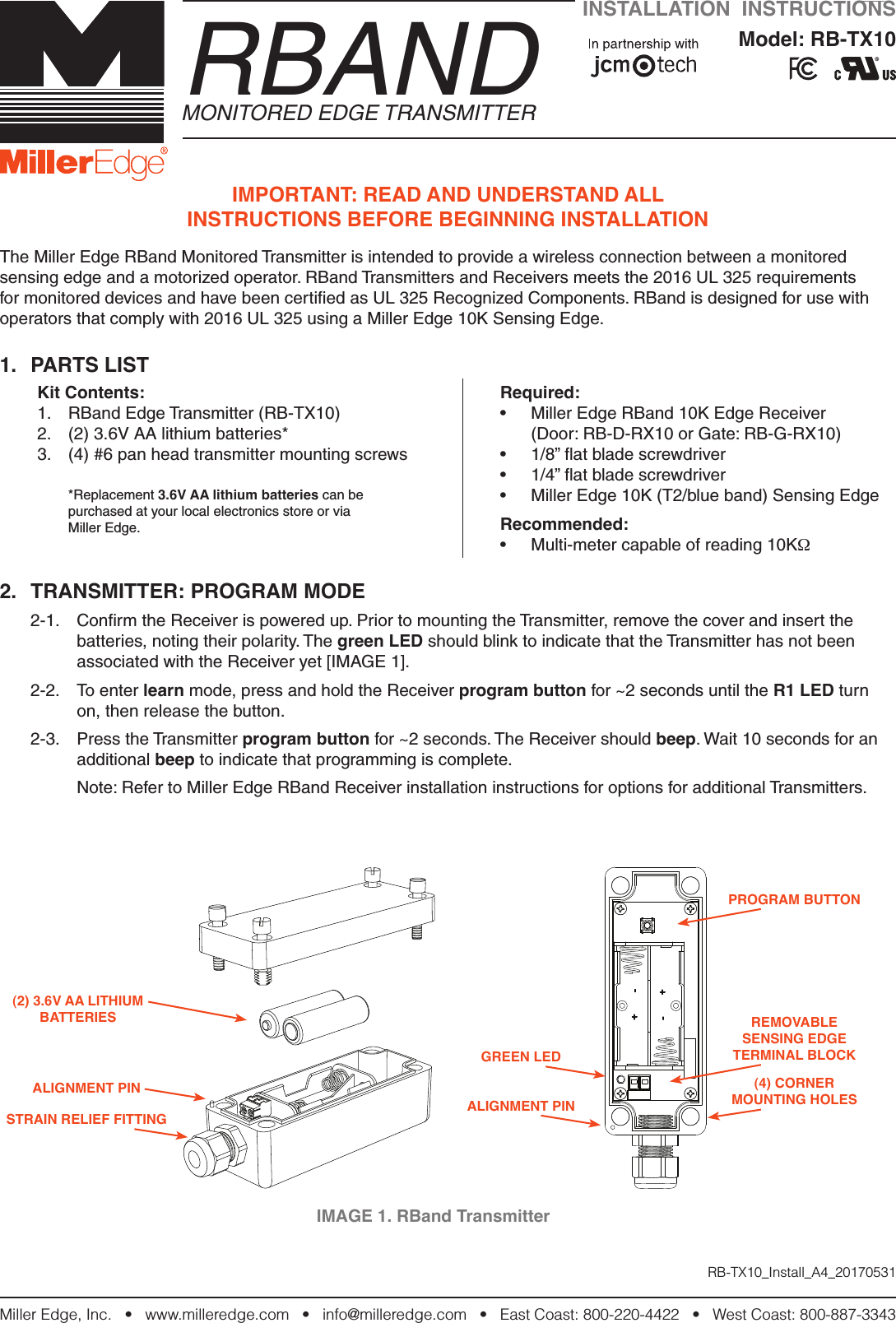 Miller Edge, Inc.   •   www.milleredge.com   •   info@milleredge.com   •   East Coast: 800-220-4422   •   West Coast: 800-887-3343IMPORTANT: READ AND UNDERSTAND ALL  INSTRUCTIONS BEFORE BEGINNING INSTALLATIONThe Miller Edge RBand Monitored Transmitter is intended to provide a wireless connection between a monitored sensing edge and a motorized operator. RBand Transmitters and Receivers meets the 2016 UL 325 requirements for monitored devices and have been certiﬁed as UL 325 Recognized Components. RBand is designed for use with operators that comply with 2016 UL 325 using a Miller Edge 10K Sensing Edge.1.  PARTS LISTKit Contents:1.  RBand Edge Transmitter (RB-TX10)2.  (2) 3.6V AA lithium batteries*3.  (4) #6 pan head transmitter mounting screws*Replacement 3.6V AA lithium batteries can be  purchased at your local electronics store or via  Miller Edge.Required:•  Miller Edge RBand 10K Edge Receiver  (Door: RB-D-RX10 or Gate: RB-G-RX10)•  1/8” ﬂat blade screwdriver•  1/4” ﬂat blade screwdriver•  Miller Edge 10K (T2/blue band) Sensing Edge  Recommended:•  Multi-meter capable of reading 10KΩ2.  TRANSMITTER: PROGRAM MODE 2-1.  Conﬁrm the Receiver is powered up. Prior to mounting the Transmitter, remove the cover and insert the batteries, noting their polarity. The green LED should blink to indicate that the Transmitter has not been associated with the Receiver yet [IMAGE 1]. 2-2.  To enter learn mode, press and hold the Receiver program button for ~2 seconds until the R1 LED turn on, then release the button.2-3.  Press the Transmitter program button for ~2 seconds. The Receiver should beep. Wait 10 seconds for an additional beep to indicate that programming is complete.  Note: Refer to Miller Edge RBand Receiver installation instructions for options for additional Transmitters.INSTALLATION  INSTRUCTIONSModel: RB-TX10     RBANDMONITORED EDGE TRANSMITTERRB-TX10_Install_A4_20170531IMAGE 1. RBand TransmitterPROGRAM BUTTONREMOVABLESENSING EDGE TERMINAL BLOCK(4) CORNER MOUNTING HOLESGREEN LEDALIGNMENT PINSTRAIN RELIEF FITTINGALIGNMENT PIN(2) 3.6V AA LITHIUM BATTERIES