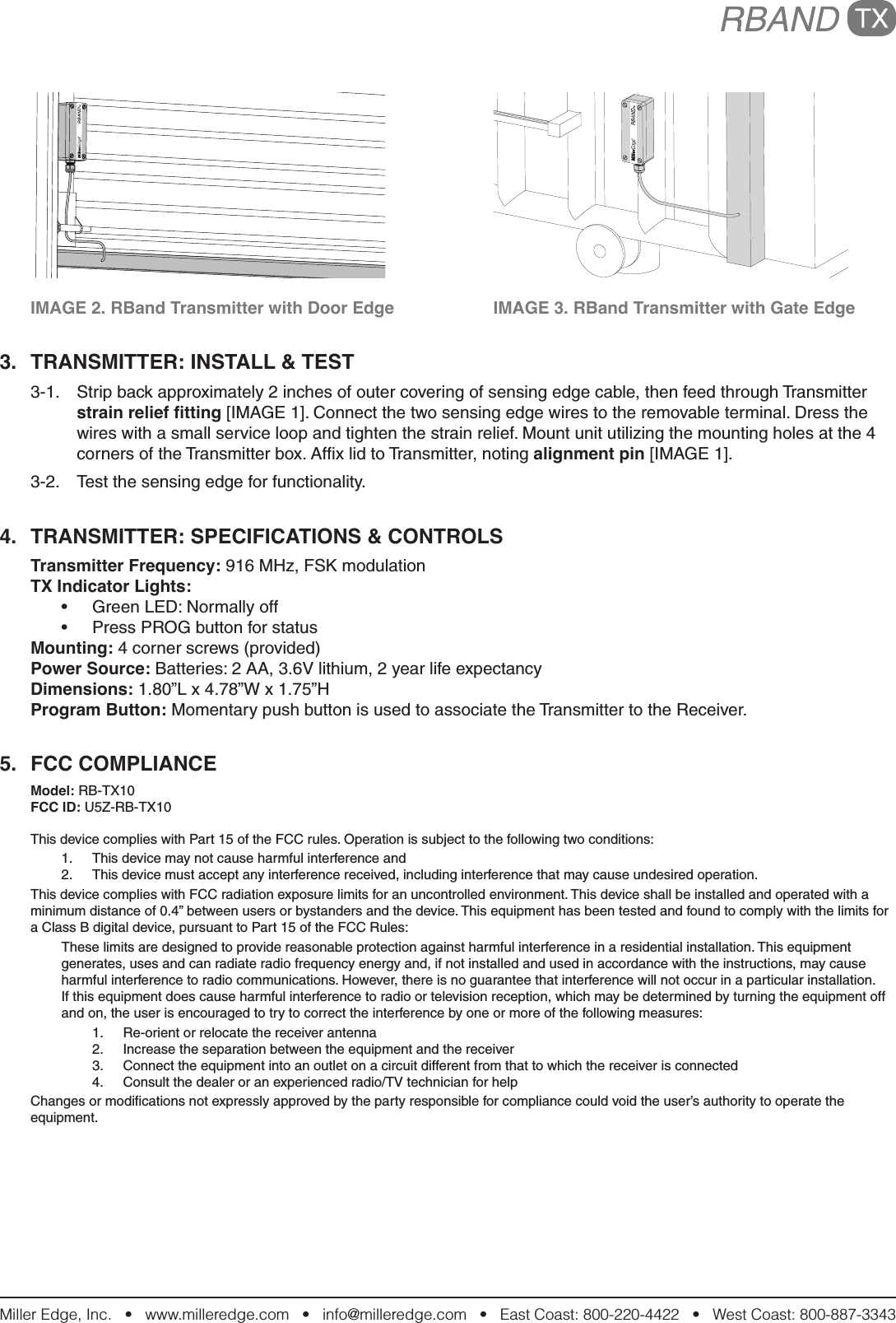 Miller Edge, Inc.   •   www.milleredge.com   •   info@milleredge.com   •   East Coast: 800-220-4422   •   West Coast: 800-887-3343  IMAGE 2. RBand Transmitter with Door Edge    IMAGE 3. RBand Transmitter with Gate Edge3.  TRANSMITTER: INSTALL &amp; TEST3-1.  Strip back approximately 2 inches of outer covering of sensing edge cable, then feed through Transmitter strain relief tting [IMAGE 1]. Connect the two sensing edge wires to the removable terminal. Dress the wires with a small service loop and tighten the strain relief. Mount unit utilizing the mounting holes at the 4 corners of the Transmitter box. Afﬁx lid to Transmitter, noting alignment pin [IMAGE 1].3-2.  Test the sensing edge for functionality.4.  TRANSMITTER: SPECIFICATIONS &amp; CONTROLSTransmitter Frequency: 916 MHz, FSK modulationTX Indicator Lights: •  Green LED: Normally off•  Press PROG button for statusMounting: 4 corner screws (provided)Power Source: Batteries: 2 AA, 3.6V lithium, 2 year life expectancyDimensions: 1.80”L x 4.78”W x 1.75”HProgram Button: Momentary push button is used to associate the Transmitter to the Receiver.5.  FCC COMPLIANCEModel: RB-TX10FCC ID: U5Z-RB-TX10This device complies with Part 15 of the FCC rules. Operation is subject to the following two conditions:1.  This device may not cause harmful interference and2.  This device must accept any interference received, including interference that may cause undesired operation.This device complies with FCC radiation exposure limits for an uncontrolled environment. This device shall be installed and operated with a minimum distance of 0.4” between users or bystanders and the device. This equipment has been tested and found to comply with the limits for a Class B digital device, pursuant to Part 15 of the FCC Rules:These limits are designed to provide reasonable protection against harmful interference in a residential installation. This equipment generates, uses and can radiate radio frequency energy and, if not installed and used in accordance with the instructions, may cause harmful interference to radio communications. However, there is no guarantee that interference will not occur in a particular installation. If this equipment does cause harmful interference to radio or television reception, which may be determined by turning the equipment off and on, the user is encouraged to try to correct the interference by one or more of the following measures:1.  Re-orient or relocate the receiver antenna2.  Increase the separation between the equipment and the receiver3.  Connect the equipment into an outlet on a circuit different from that to which the receiver is connected4.  Consult the dealer or an experienced radio/TV technician for helpChanges or modiﬁcations not expressly approved by the party responsible for compliance could void the user’s authority to operate the equipment.