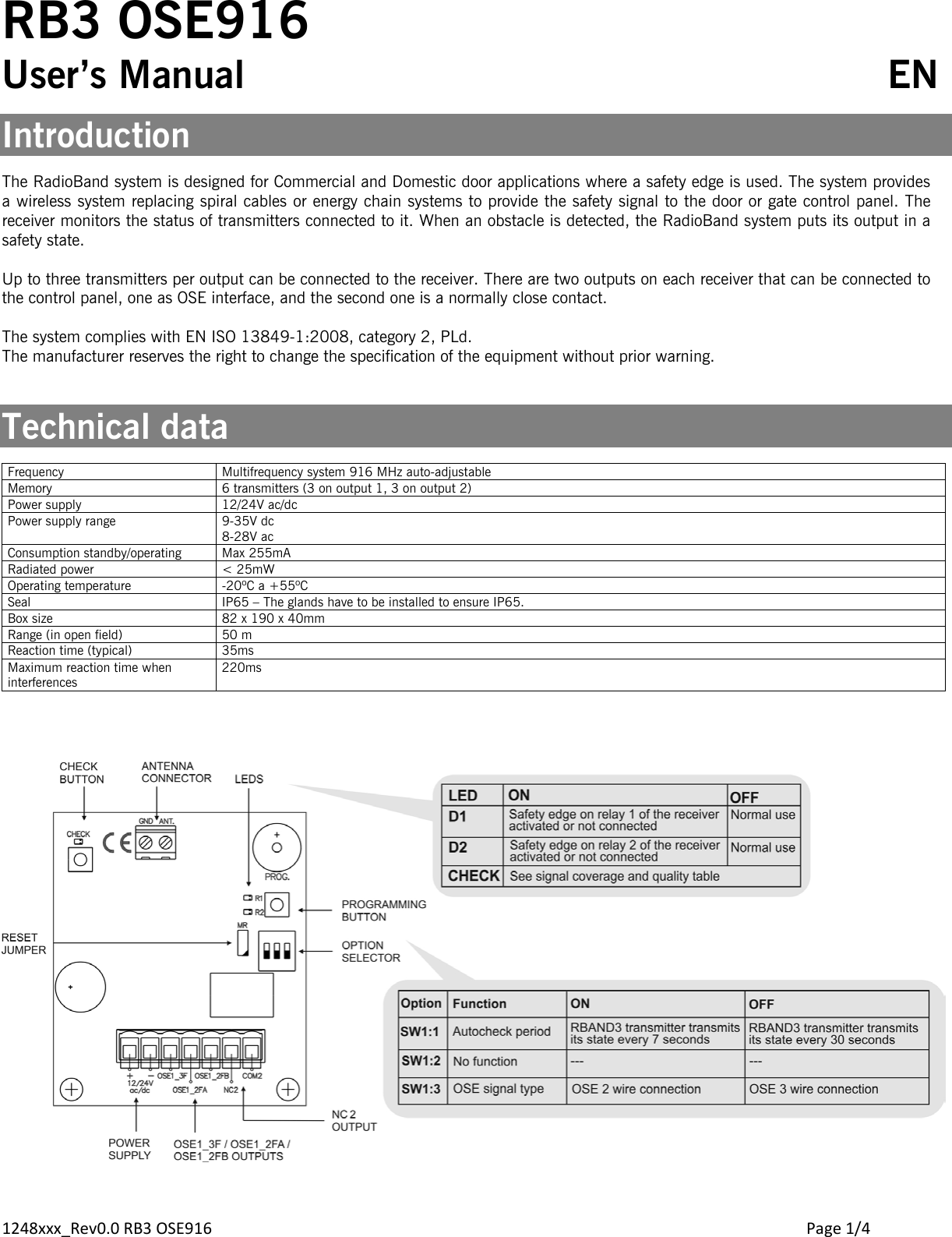 1248xxx_Rev0.0 RB3 OSE916        Page 1/4 RB3 OSE916 User’s Manual             EN  Introduction  The RadioBand system is designed for Commercial and Domestic door applications where a safety edge is used. The system provides a wireless system replacing spiral cables or energy chain systems to provide the safety signal to the door or gate control panel. The receiver monitors the status of transmitters connected to it. When an obstacle is detected, the RadioBand system puts its output in a safety state.  Up to three transmitters per output can be connected to the receiver. There are two outputs on each receiver that can be connected to the control panel, one as OSE interface, and the second one is a normally close contact.   The system complies with EN ISO 13849-1:2008, category 2, PLd. The manufacturer reserves the right to change the specification of the equipment without prior warning.   Technical data  Frequency Multifrequency system 916 MHz auto-adjustable Memory 6 transmitters (3 on output 1, 3 on output 2) Power supply 12/24V ac/dc Power supply range  9-35V dc 8-28V ac Consumption standby/operating Max 255mA Radiated power &lt; 25mW Operating temperature -20ºC a +55ºC Seal IP65 – The glands have to be installed to ensure IP65. Box size 82 x 190 x 40mm Range (in open field) 50 m Reaction time (typical) 35ms Maximum reaction time when interferences 220ms     