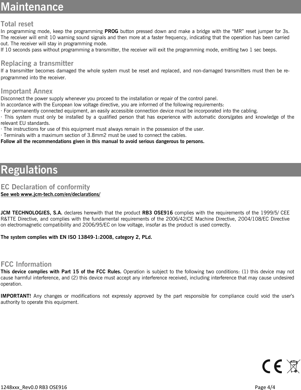 1248xxx_Rev0.0 RB3 OSE916        Page 4/4 Maintenance  Total reset In programming mode, keep the programming PROG button pressed down and make a bridge with the “MR” reset jumper for 3s. The receiver will emit 10 warning sound signals and then more at a faster frequency, indicating that the operation has been carried out. The receiver will stay in programming mode. If 10 seconds pass without programming a transmitter, the receiver will exit the programming mode, emitting two 1 sec beeps.  Replacing a transmitter If a transmitter becomes damaged the whole system must be reset and replaced, and non-damaged transmitters must then be re-programmed into the receiver. Important Annex Disconnect the power supply whenever you proceed to the installation or repair of the control panel. In accordance with the European low voltage directive, you are informed of the following requirements: · For permanently connected equipment, an easily accessible connection device must be incorporated into the cabling. · This system must only be installed by a qualified person that has experience with automatic doors/gates and knowledge of the relevant EU standards. · The instructions for use of this equipment must always remain in the possession of the user. · Terminals with a maximum section of 3.8mm2 must be used to connect the cables. Follow all the recommendations given in this manual to avoid serious dangerous to persons.    Regulations  EC Declaration of conformity See web www.jcm-tech.com/en/declarations/  JCM TECHNOLOGIES, S.A. declares herewith that the product RB3 OSE916 complies with the requirements of the 1999/5/ CEE R&amp;TTE Directive, and complies with the fundamental requirements of the 2006/42/CE Machine Directive, 2004/108/EC Directive on electromagnetic compatibility and 2006/95/EC on low voltage, insofar as the product is used correctly.  The system complies with EN ISO 13849-1:2008, category 2, PLd.    FCC Information This device complies with Part 15 of the FCC Rules. Operation is subject to the following two conditions: (1) this device may not cause harmful interference, and (2) this device must accept any interference received, including interference that may cause undesired operation.  IMPORTANT! Any changes or modifications not expressly approved by the part responsible for compliance could void the user’s authority to operate this equipment.              