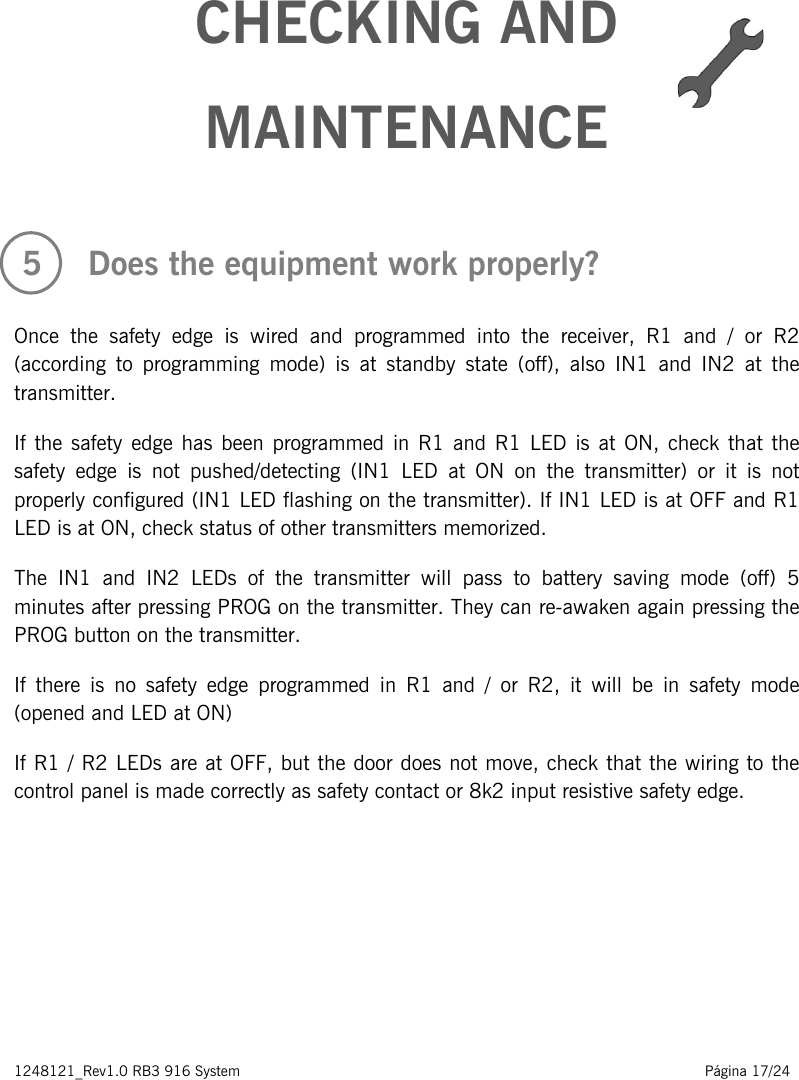 1248121_Rev1.0 RB3 916 System                                                                                                          Página 17/24       CHECKING AND MAINTENANCE    5   Does the equipment work properly?  Once the safety edge is wired and programmed into the receiver, R1 and / or R2 (according to programming mode) is at standby state (off), also IN1 and IN2 at the transmitter. If the safety edge has been programmed in R1 and R1 LED is  at ON, check that the safety edge is  not  pushed/detecting  (IN1  LED at ON on the transmitter) or it is not properly configured (IN1 LED flashing on the transmitter). If IN1 LED is at OFF and R1 LED is at ON, check status of other transmitters memorized. The IN1 and IN2 LEDs of the transmitter will pass to  battery saving mode (off) 5 minutes after pressing PROG on the transmitter. They can re-awaken again pressing the PROG button on the transmitter. If  there is no  safety edge programmed in R1 and / or R2, it will be in safety mode (opened and LED at ON) If R1 / R2 LEDs are at OFF, but the door does not move, check that the wiring to the control panel is made correctly as safety contact or 8k2 input resistive safety edge.        