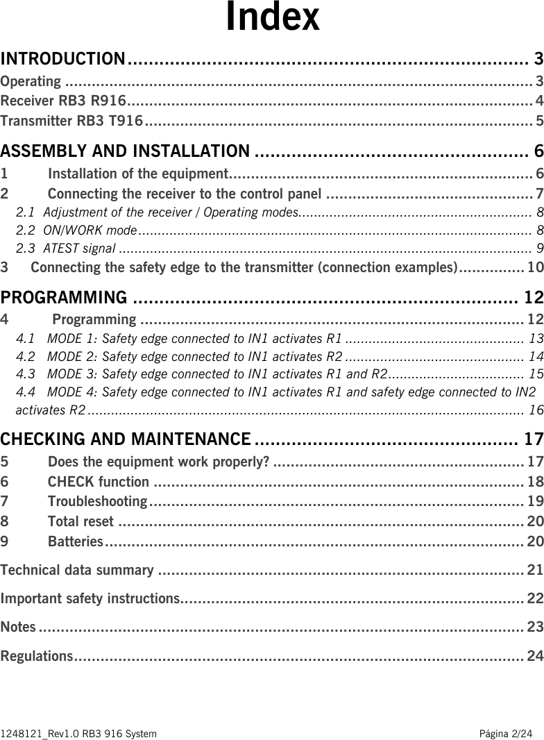 1248121_Rev1.0 RB3 916 System                                                                                                          Página 2/24    Index INTRODUCTION ............................................................................ 3 Operating .......................................................................................................... 3 Receiver RB3 R916 ............................................................................................ 4 Transmitter RB3 T916 ........................................................................................ 5 ASSEMBLY AND INSTALLATION .................................................... 6 1     Installation of the equipment ..................................................................... 6 2     Connecting the receiver to the control panel ............................................... 7 2.1  Adjustment of the receiver / Operating modes. ........................................................... 8 2.2  ON/WORK mode ..................................................................................................... 8 2.3  ATEST signal .......................................................................................................... 9 3     Connecting the safety edge to the transmitter (connection examples) ............... 10 PROGRAMMING ......................................................................... 12 4  Programming ....................................................................................... 12 4.1   MODE 1: Safety edge connected to IN1 activates R1 .............................................. 13 4.2   MODE 2: Safety edge connected to IN1 activates R2 .............................................. 14 4.3   MODE 3: Safety edge connected to IN1 activates R1 and R2 ................................... 15 4.4   MODE 4: Safety edge connected to IN1 activates R1 and safety edge connected to IN2 activates R2 ................................................................................................................ 16 CHECKING AND MAINTENANCE .................................................. 17 5  Does the equipment work properly? ......................................................... 17 6  CHECK function .................................................................................... 18 7  Troubleshooting ..................................................................................... 19 8  Total reset ............................................................................................ 20 9  Batteries ............................................................................................... 20 Technical data summary ................................................................................... 21 Important safety instructions.............................................................................. 22 Notes .............................................................................................................. 23 Regulations ...................................................................................................... 24   