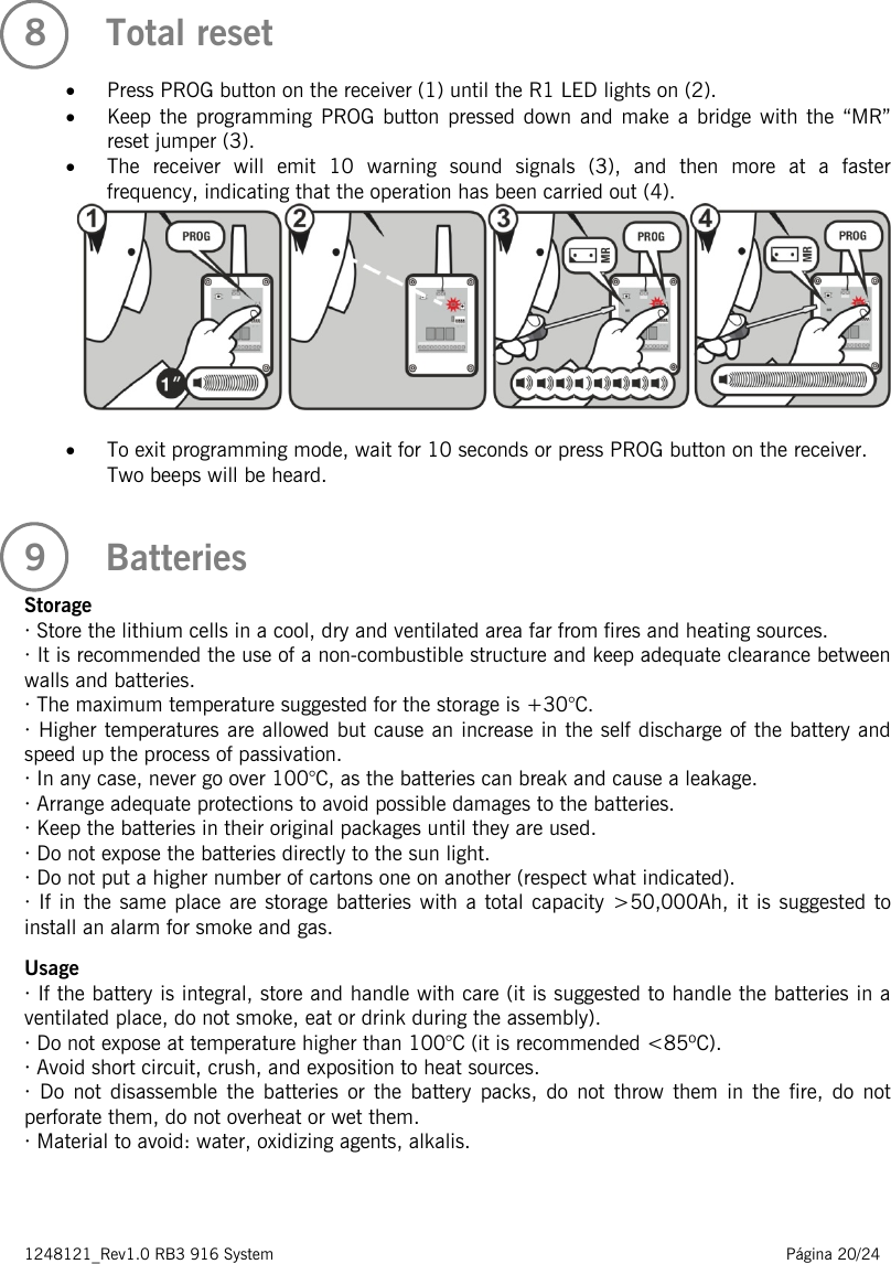 1248121_Rev1.0 RB3 916 System                                                                                                          Página 20/24    8   Total reset  • Press PROG button on the receiver (1) until the R1 LED lights on (2). • Keep the programming PROG button pressed down and make a bridge with the “MR” reset jumper (3). • The receiver will emit 10 warning sound signals (3),  and then more at a faster frequency, indicating that the operation has been carried out (4).   • To exit programming mode, wait for 10 seconds or press PROG button on the receiver. Two beeps will be heard.  9   Batteries  Storage · Store the lithium cells in a cool, dry and ventilated area far from fires and heating sources. · It is recommended the use of a non-combustible structure and keep adequate clearance between walls and batteries. · The maximum temperature suggested for the storage is +30°C. · Higher temperatures are allowed but cause an increase in the self discharge of the battery and speed up the process of passivation. · In any case, never go over 100°C, as the batteries can break and cause a leakage. · Arrange adequate protections to avoid possible damages to the batteries. · Keep the batteries in their original packages until they are used. · Do not expose the batteries directly to the sun light. · Do not put a higher number of cartons one on another (respect what indicated). · If in the same place are storage batteries with a total capacity &gt;50,000Ah, it is suggested to install an alarm for smoke and gas.  Usage · If the battery is integral, store and handle with care (it is suggested to handle the batteries in a ventilated place, do not smoke, eat or drink during the assembly). · Do not expose at temperature higher than 100°C (it is recommended &lt;85ºC). · Avoid short circuit, crush, and exposition to heat sources. · Do not disassemble the batteries or the battery packs, do not throw them in the fire, do not perforate them, do not overheat or wet them. · Material to avoid: water, oxidizing agents, alkalis.    