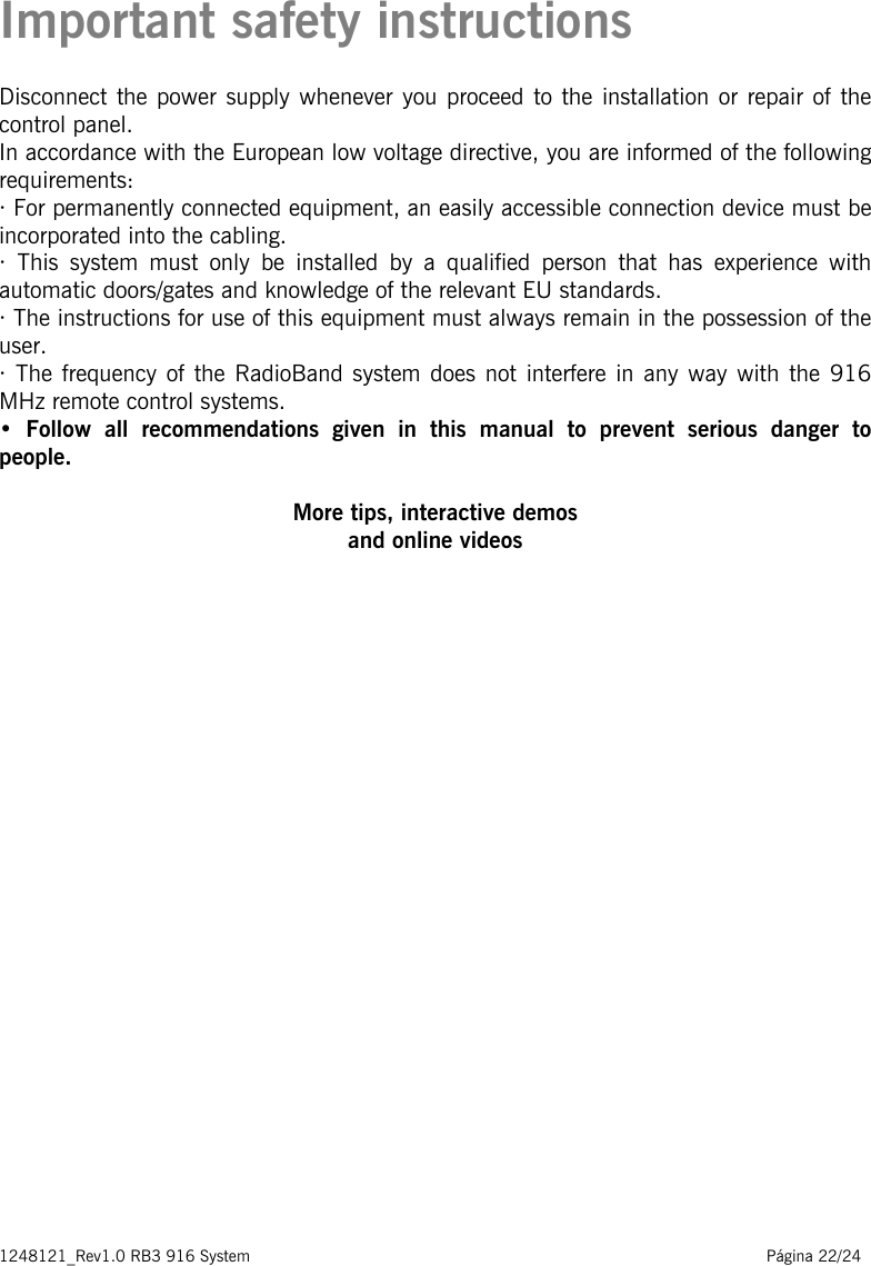 1248121_Rev1.0 RB3 916 System                                                                                                          Página 22/24   Important safety instructions Disconnect the power supply whenever you proceed to the installation or repair of the control panel. In accordance with the European low voltage directive, you are informed of the following requirements: · For permanently connected equipment, an easily accessible connection device must be incorporated into the cabling. · This system must only be installed by a qualified person that has experience with automatic doors/gates and knowledge of the relevant EU standards. · The instructions for use of this equipment must always remain in the possession of the user. · The frequency of the RadioBand system does not interfere in any way with the 916 MHz remote control systems. •  Follow  all  recommendations  given  in  this  manual  to  prevent  serious  danger  to people.    More tips, interactive demos and online videos              